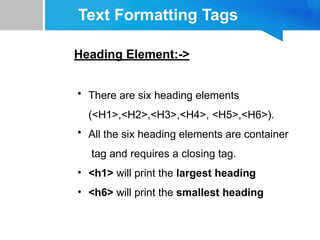 Text Formatting Tags
Heading Element:->
• There are six heading elements
(<H1>,<H2>,<H3>,<H4>, <H5>,<H6>).
• All the six heading elements are container
tag and requires a closing tag.
• <h1> will print the largest heading
• <h6> will print the smallest heading
 