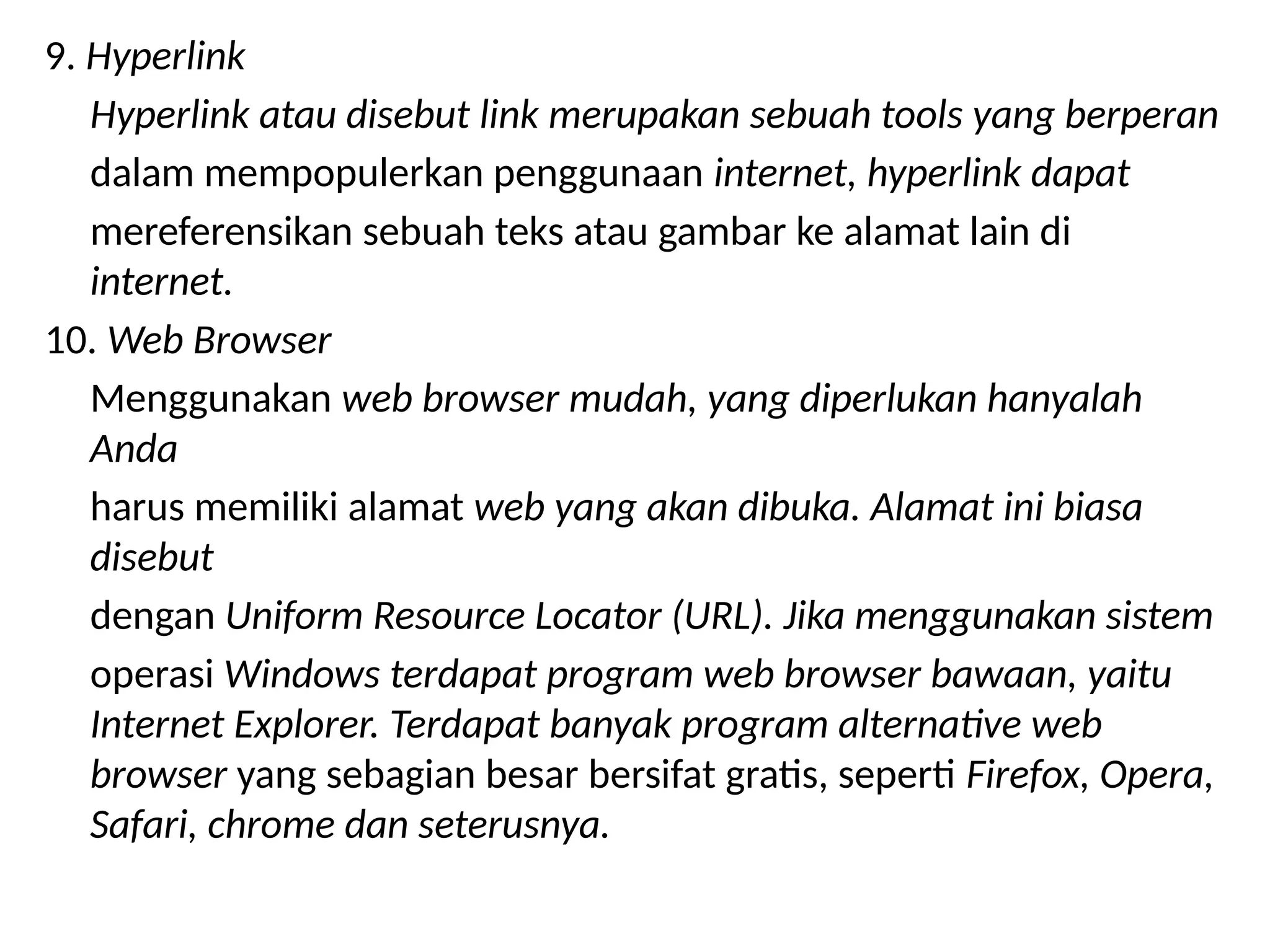 9. Hyperlink
Hyperlink atau disebut link merupakan sebuah tools yang berperan
dalam mempopulerkan penggunaan internet, hyperlink dapat
mereferensikan sebuah teks atau gambar ke alamat lain di
internet.
10. Web Browser
Menggunakan web browser mudah, yang diperlukan hanyalah
Anda
harus memiliki alamat web yang akan dibuka. Alamat ini biasa
disebut
dengan Uniform Resource Locator (URL). Jika menggunakan sistem
operasi Windows terdapat program web browser bawaan, yaitu
Internet Explorer. Terdapat banyak program alternative web
browser yang sebagian besar bersifat gratis, seperti Firefox, Opera,
Safari, chrome dan seterusnya.
 