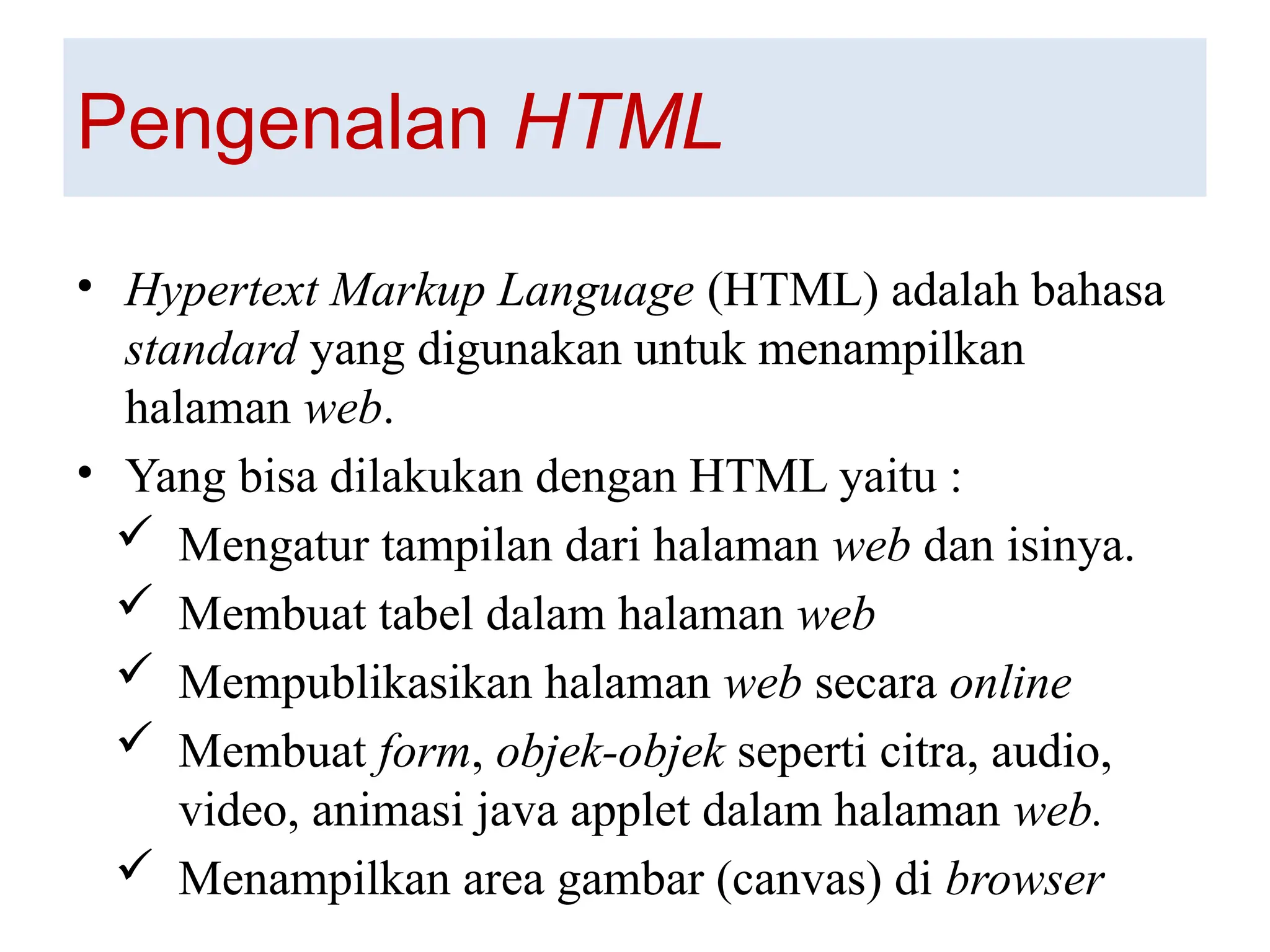 Pengenalan HTML
• Hypertext Markup Language (HTML) adalah bahasa
standard yang digunakan untuk menampilkan
halaman web.
• Yang bisa dilakukan dengan HTML yaitu :
 Mengatur tampilan dari halaman web dan isinya.
 Membuat tabel dalam halaman web
 Mempublikasikan halaman web secara online
 Membuat form, objek-objek seperti citra, audio,
video, animasi java applet dalam halaman web.
 Menampilkan area gambar (canvas) di browser
 