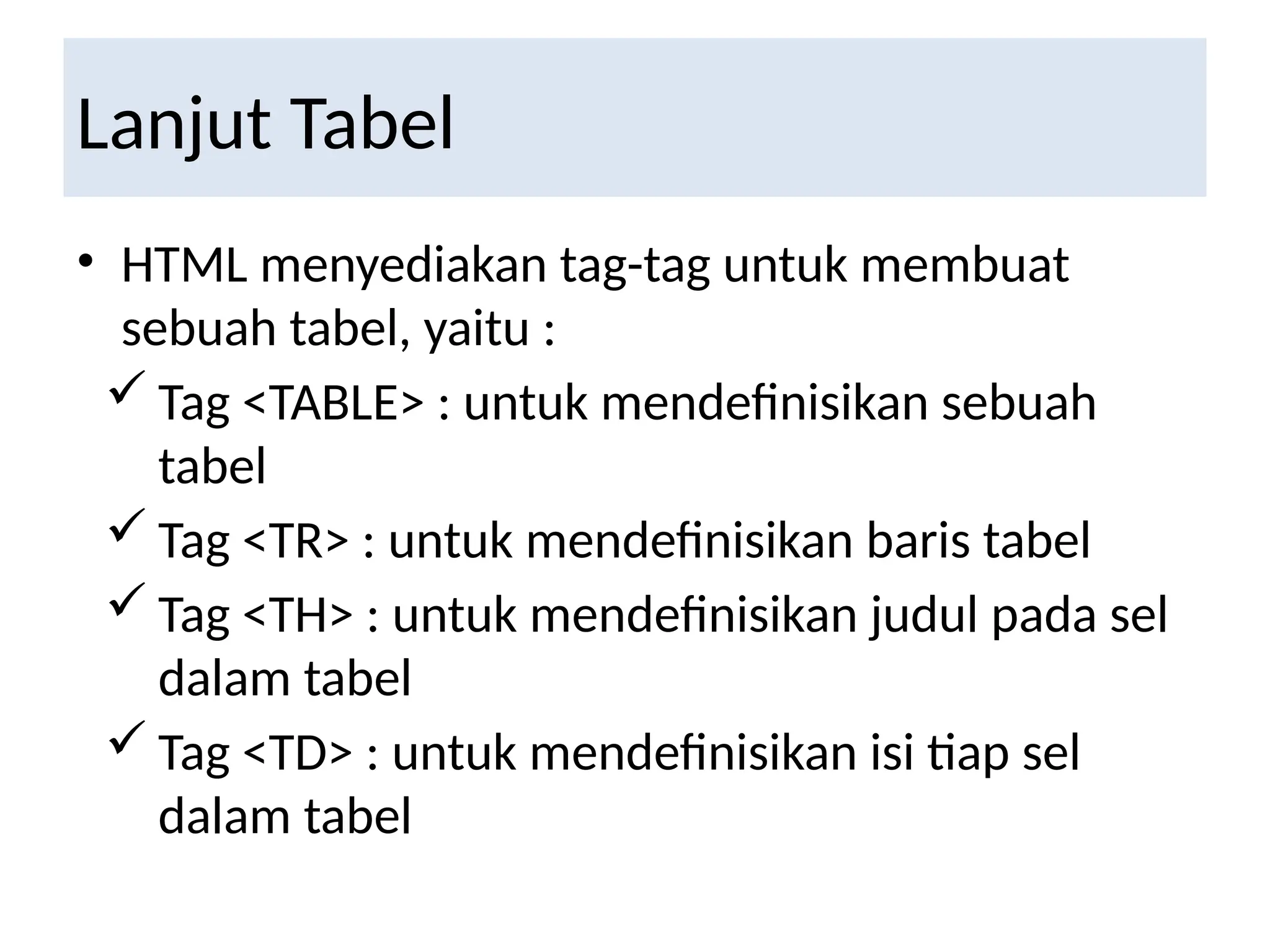 Lanjut Tabel
• HTML menyediakan tag-tag untuk membuat
sebuah tabel, yaitu :
 Tag <TABLE> : untuk mendefinisikan sebuah
tabel
 Tag <TR> : untuk mendefinisikan baris tabel
 Tag <TH> : untuk mendefinisikan judul pada sel
dalam tabel
 Tag <TD> : untuk mendefinisikan isi tiap sel
dalam tabel
 