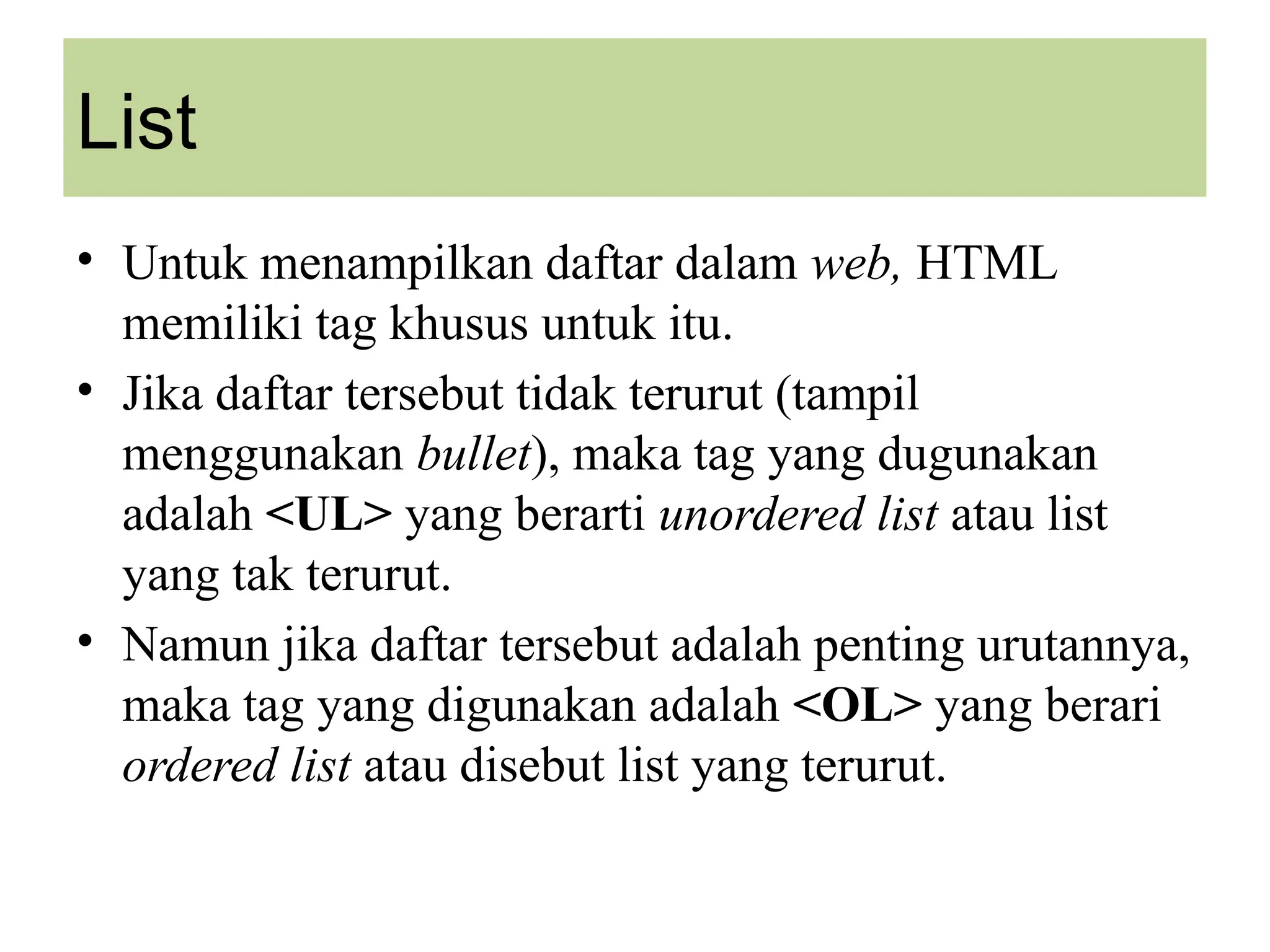List
• Untuk menampilkan daftar dalam web, HTML
memiliki tag khusus untuk itu.
• Jika daftar tersebut tidak terurut (tampil
menggunakan bullet), maka tag yang dugunakan
adalah <UL> yang berarti unordered list atau list
yang tak terurut.
• Namun jika daftar tersebut adalah penting urutannya,
maka tag yang digunakan adalah <OL> yang berari
ordered list atau disebut list yang terurut.
 