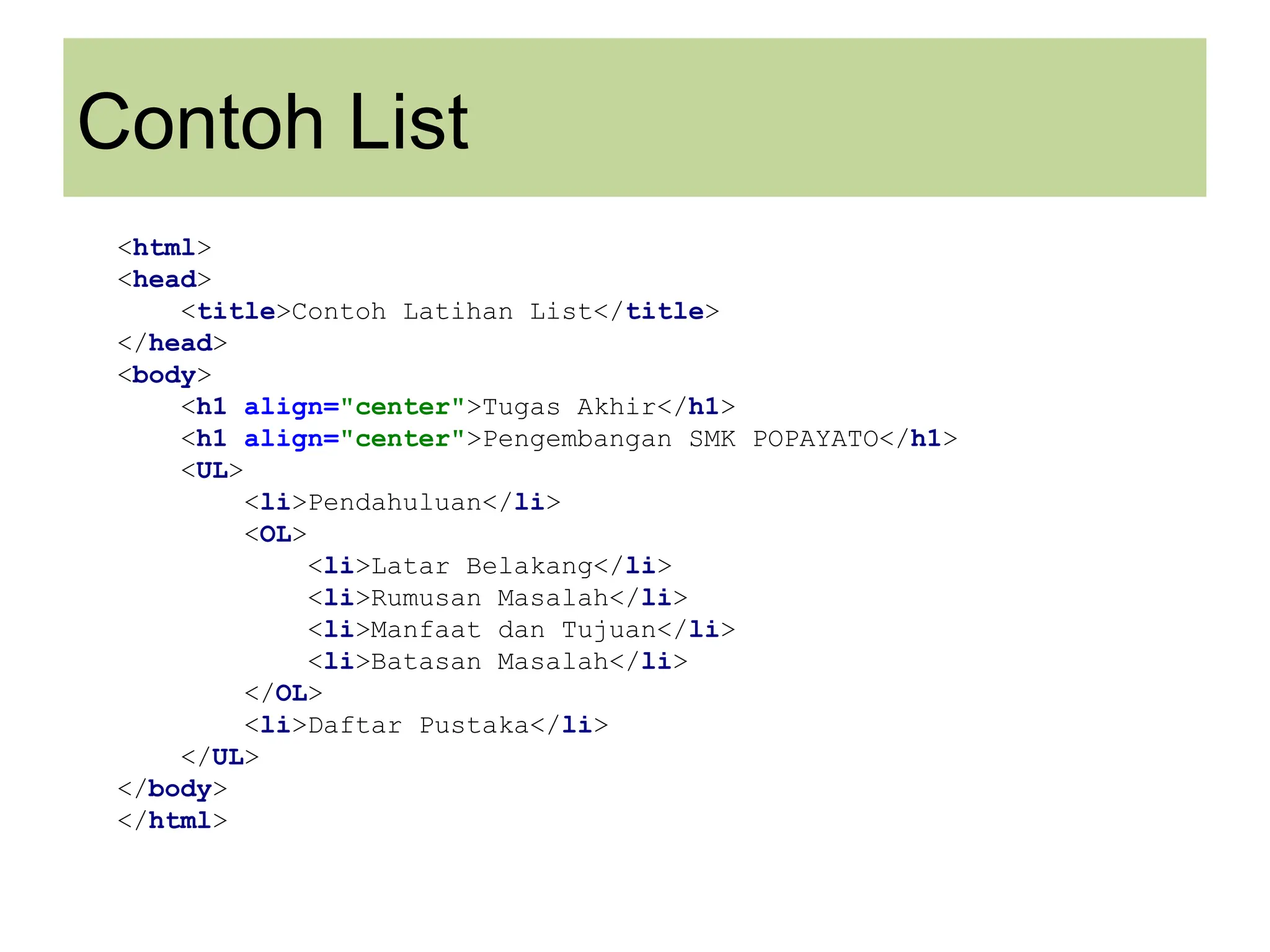 Contoh List
<html>
<head>
<title>Contoh Latihan List</title>
</head>
<body>
<h1 align="center">Tugas Akhir</h1>
<h1 align="center">Pengembangan SMK POPAYATO</h1>
<UL>
<li>Pendahuluan</li>
<OL>
<li>Latar Belakang</li>
<li>Rumusan Masalah</li>
<li>Manfaat dan Tujuan</li>
<li>Batasan Masalah</li>
</OL>
<li>Daftar Pustaka</li>
</UL>
</body>
</html>
 