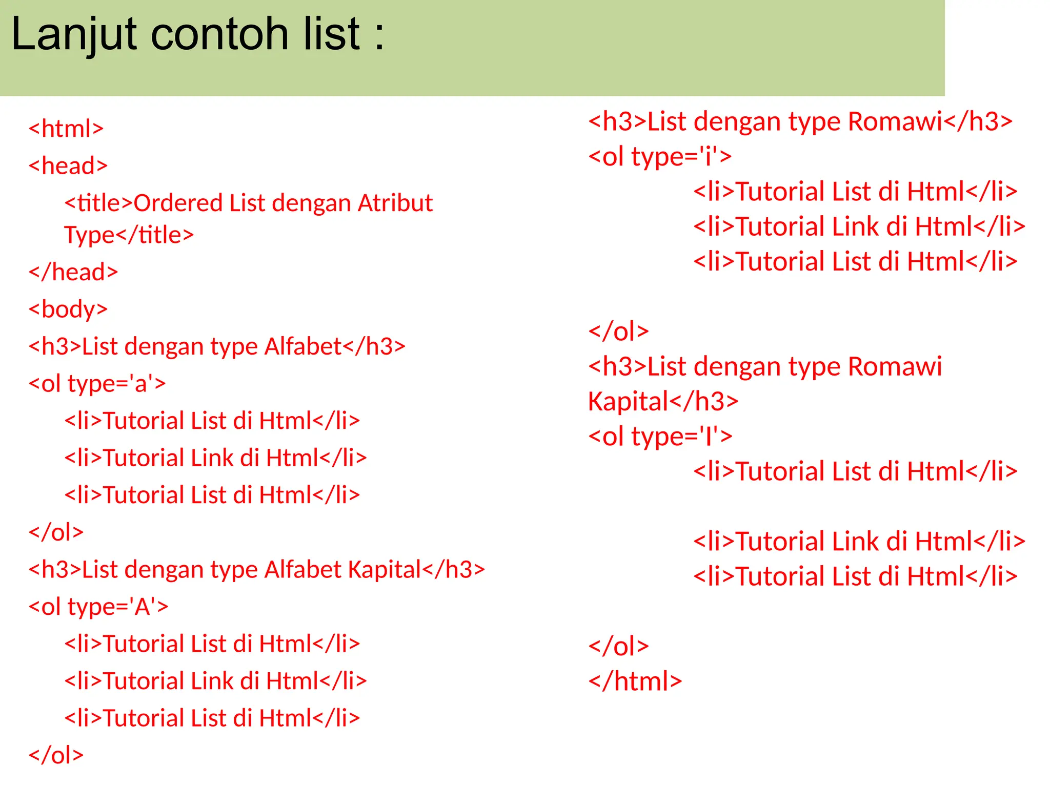 Lanjut contoh list :
<html>
<head>
<title>Ordered List dengan Atribut
Type</title>
</head>
<body>
<h3>List dengan type Alfabet</h3>
<ol type='a'>
<li>Tutorial List di Html</li>
<li>Tutorial Link di Html</li>
<li>Tutorial List di Html</li>
</ol>
<h3>List dengan type Alfabet Kapital</h3>
<ol type='A'>
<li>Tutorial List di Html</li>
<li>Tutorial Link di Html</li>
<li>Tutorial List di Html</li>
</ol>
<h3>List dengan type Romawi</h3>
<ol type='i'>
<li>Tutorial List di Html</li>
<li>Tutorial Link di Html</li>
<li>Tutorial List di Html</li>
</ol>
<h3>List dengan type Romawi
Kapital</h3>
<ol type='I'>
<li>Tutorial List di Html</li>
<li>Tutorial Link di Html</li>
<li>Tutorial List di Html</li>
</ol>
</html>
 