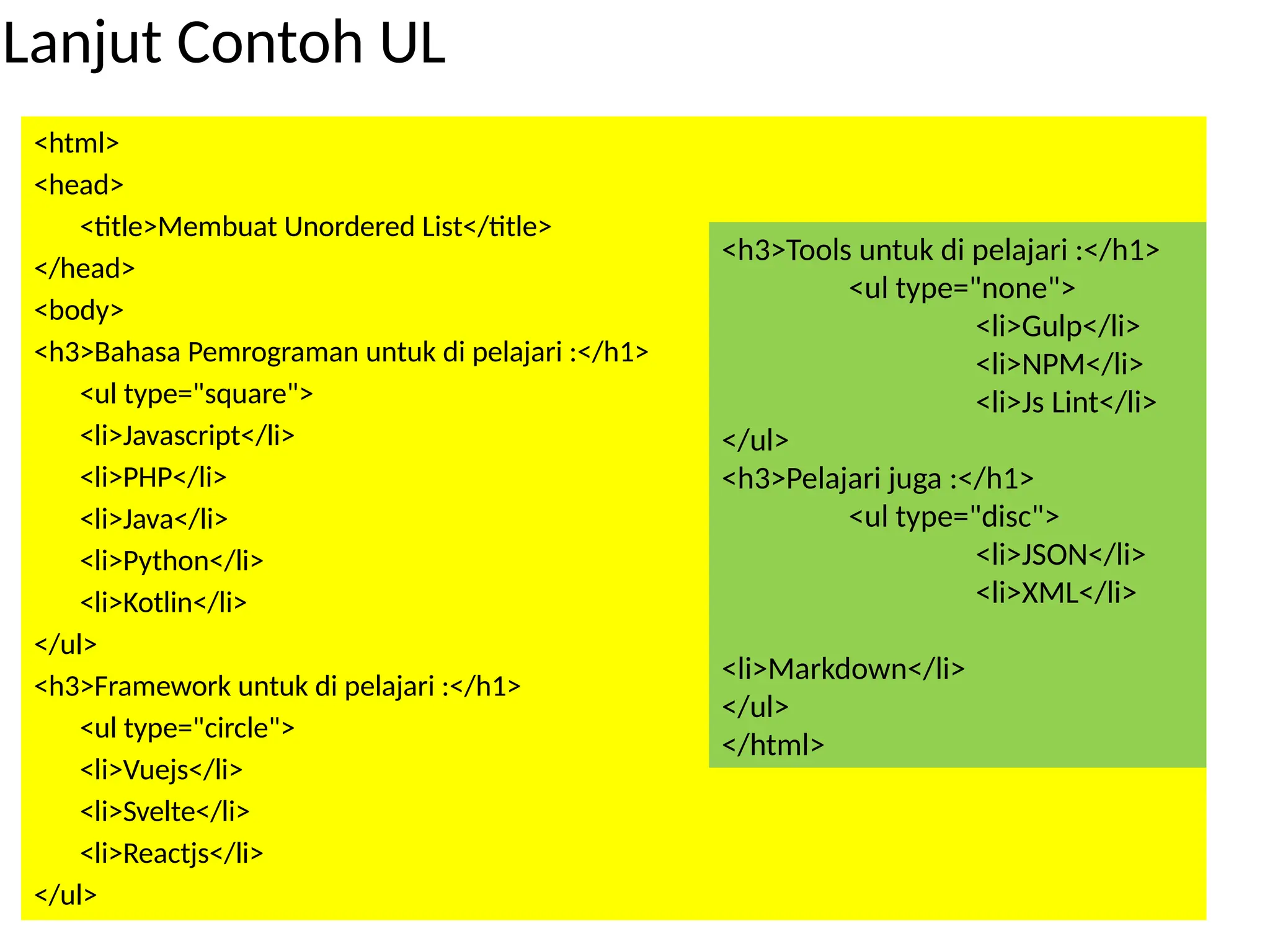 Lanjut Contoh UL
<html>
<head>
<title>Membuat Unordered List</title>
</head>
<body>
<h3>Bahasa Pemrograman untuk di pelajari :</h1>
<ul type="square">
<li>Javascript</li>
<li>PHP</li>
<li>Java</li>
<li>Python</li>
<li>Kotlin</li>
</ul>
<h3>Framework untuk di pelajari :</h1>
<ul type="circle">
<li>Vuejs</li>
<li>Svelte</li>
<li>Reactjs</li>
</ul>
<h3>Tools untuk di pelajari :</h1>
<ul type="none">
<li>Gulp</li>
<li>NPM</li>
<li>Js Lint</li>
</ul>
<h3>Pelajari juga :</h1>
<ul type="disc">
<li>JSON</li>
<li>XML</li>
<li>Markdown</li>
</ul>
</html>
 