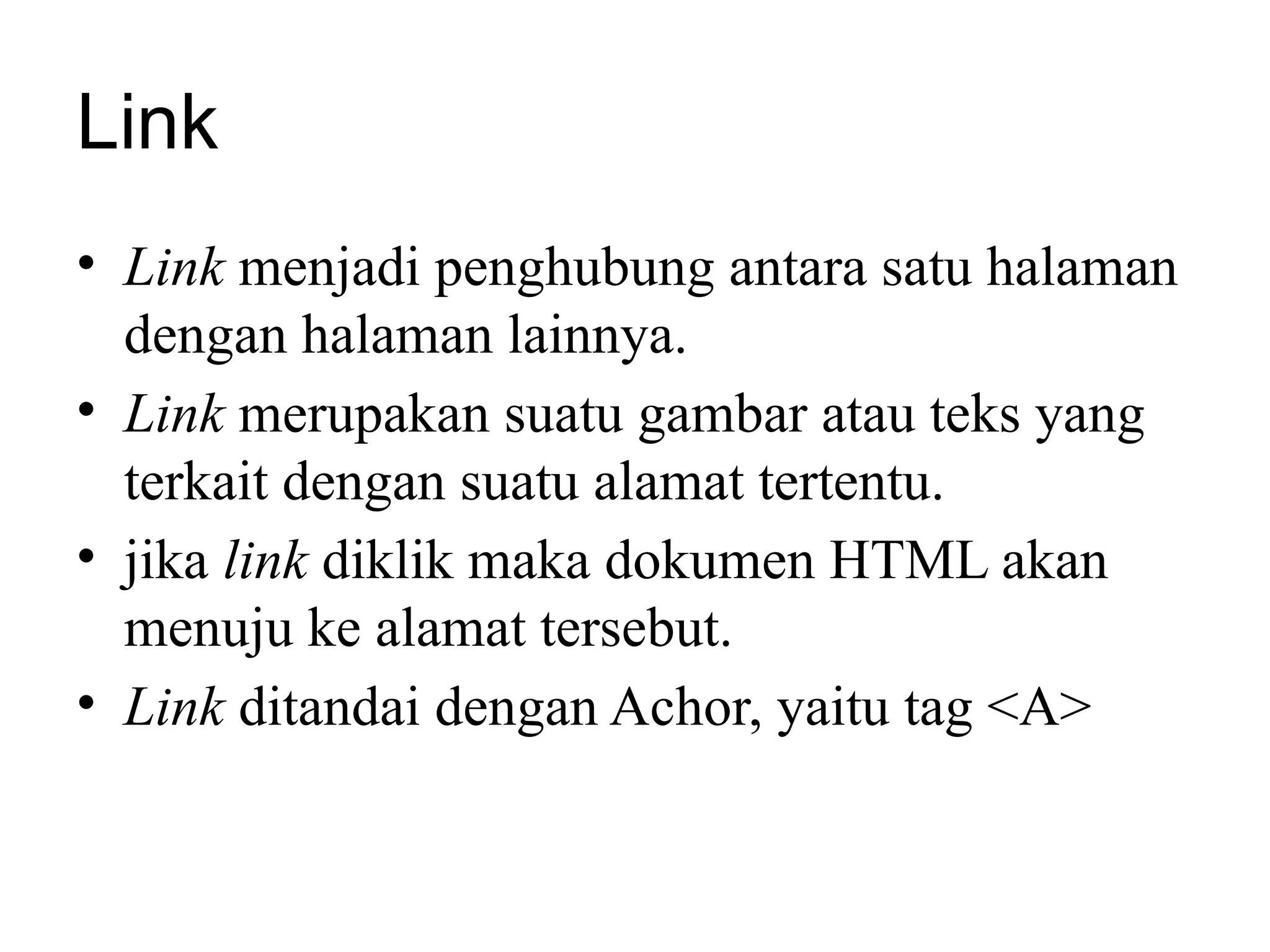 Link
• Link menjadi penghubung antara satu halaman
dengan halaman lainnya.
• Link merupakan suatu gambar atau teks yang
terkait dengan suatu alamat tertentu.
• jika link diklik maka dokumen HTML akan
menuju ke alamat tersebut.
• Link ditandai dengan Achor, yaitu tag <A>
 