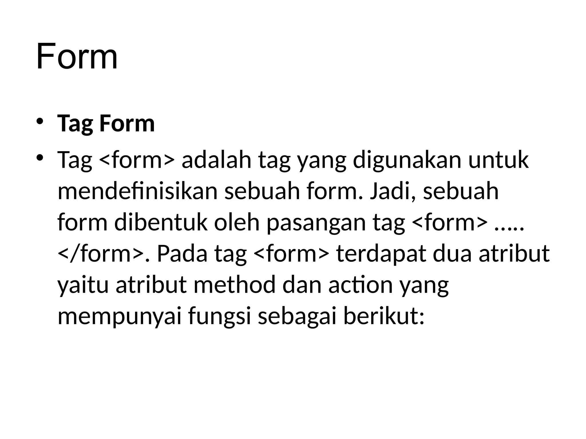 Form
• Tag Form
• Tag <form> adalah tag yang digunakan untuk
mendefinisikan sebuah form. Jadi, sebuah
form dibentuk oleh pasangan tag <form> …..
</form>. Pada tag <form> terdapat dua atribut
yaitu atribut method dan action yang
mempunyai fungsi sebagai berikut:
 