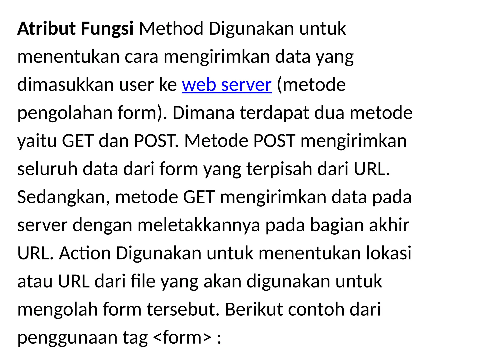 Atribut Fungsi Method Digunakan untuk
menentukan cara mengirimkan data yang
dimasukkan user ke web server (metode
pengolahan form). Dimana terdapat dua metode
yaitu GET dan POST. Metode POST mengirimkan
seluruh data dari form yang terpisah dari URL.
Sedangkan, metode GET mengirimkan data pada
server dengan meletakkannya pada bagian akhir
URL. Action Digunakan untuk menentukan lokasi
atau URL dari file yang akan digunakan untuk
mengolah form tersebut. Berikut contoh dari
penggunaan tag <form> :
 