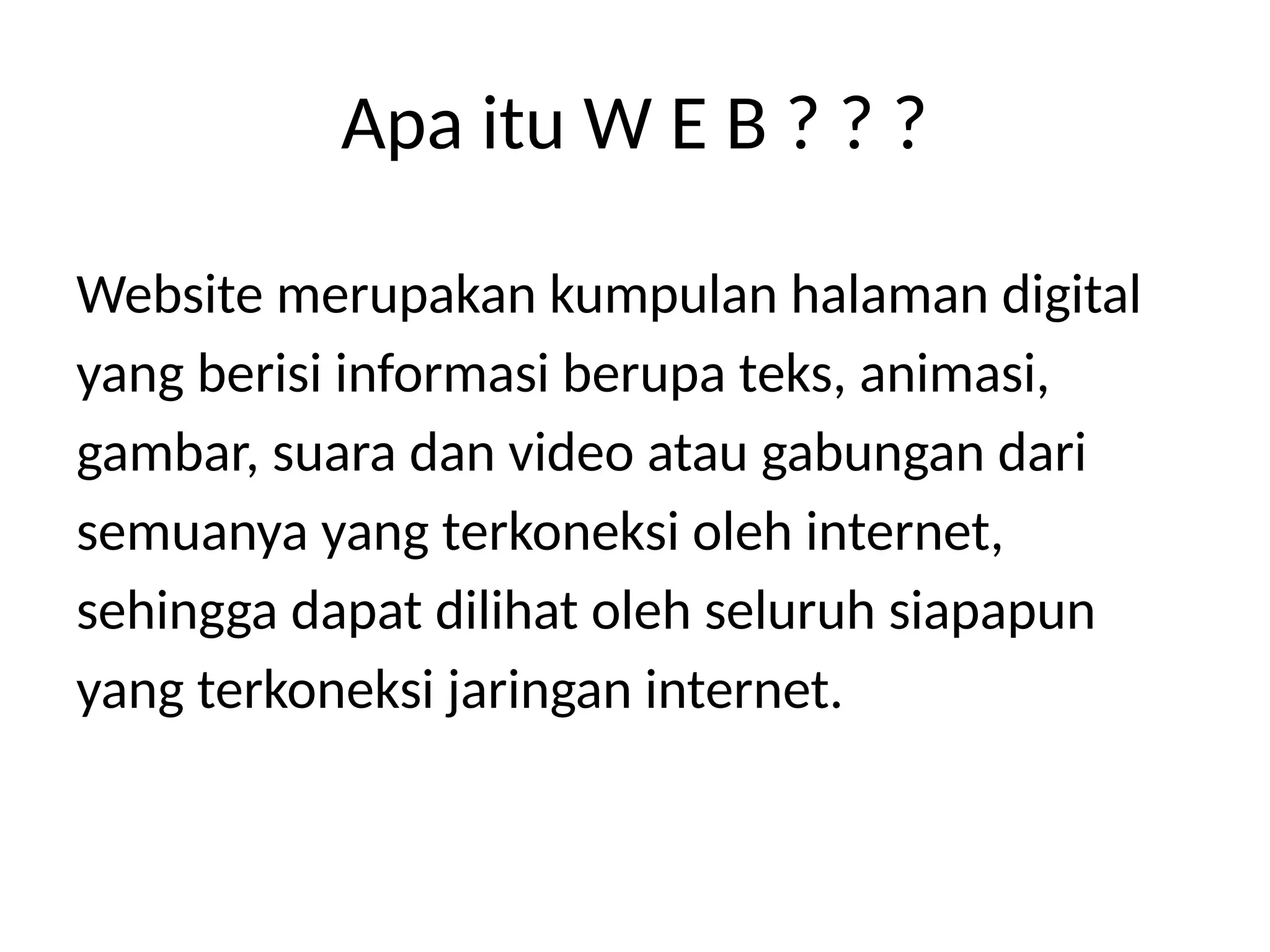 Website merupakan kumpulan halaman digital
yang berisi informasi berupa teks, animasi,
gambar, suara dan video atau gabungan dari
semuanya yang terkoneksi oleh internet,
sehingga dapat dilihat oleh seluruh siapapun
yang terkoneksi jaringan internet.
Apa itu W E B ? ? ?
 