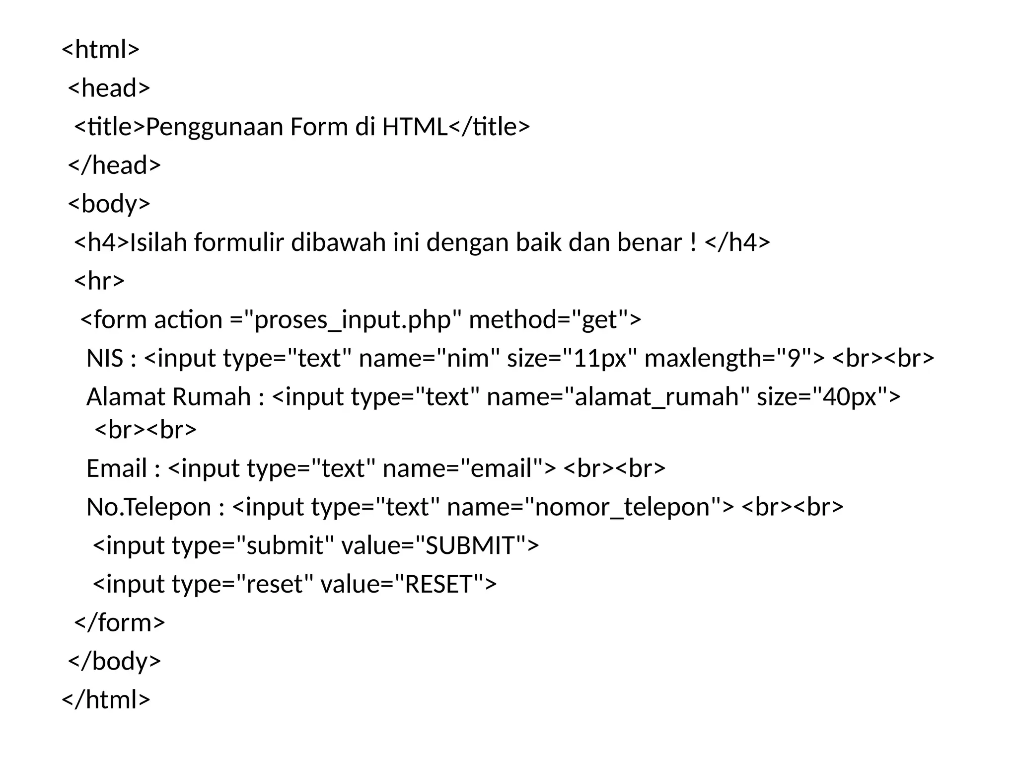 <html>
<head>
<title>Penggunaan Form di HTML</title>
</head>
<body>
<h4>Isilah formulir dibawah ini dengan baik dan benar ! </h4>
<hr>
<form action ="proses_input.php" method="get">
NIS : <input type="text" name="nim" size="11px" maxlength="9"> <br><br>
Alamat Rumah : <input type="text" name="alamat_rumah" size="40px">
<br><br>
Email : <input type="text" name="email"> <br><br>
No.Telepon : <input type="text" name="nomor_telepon"> <br><br>
<input type="submit" value="SUBMIT">
<input type="reset" value="RESET">
</form>
</body>
</html>
 