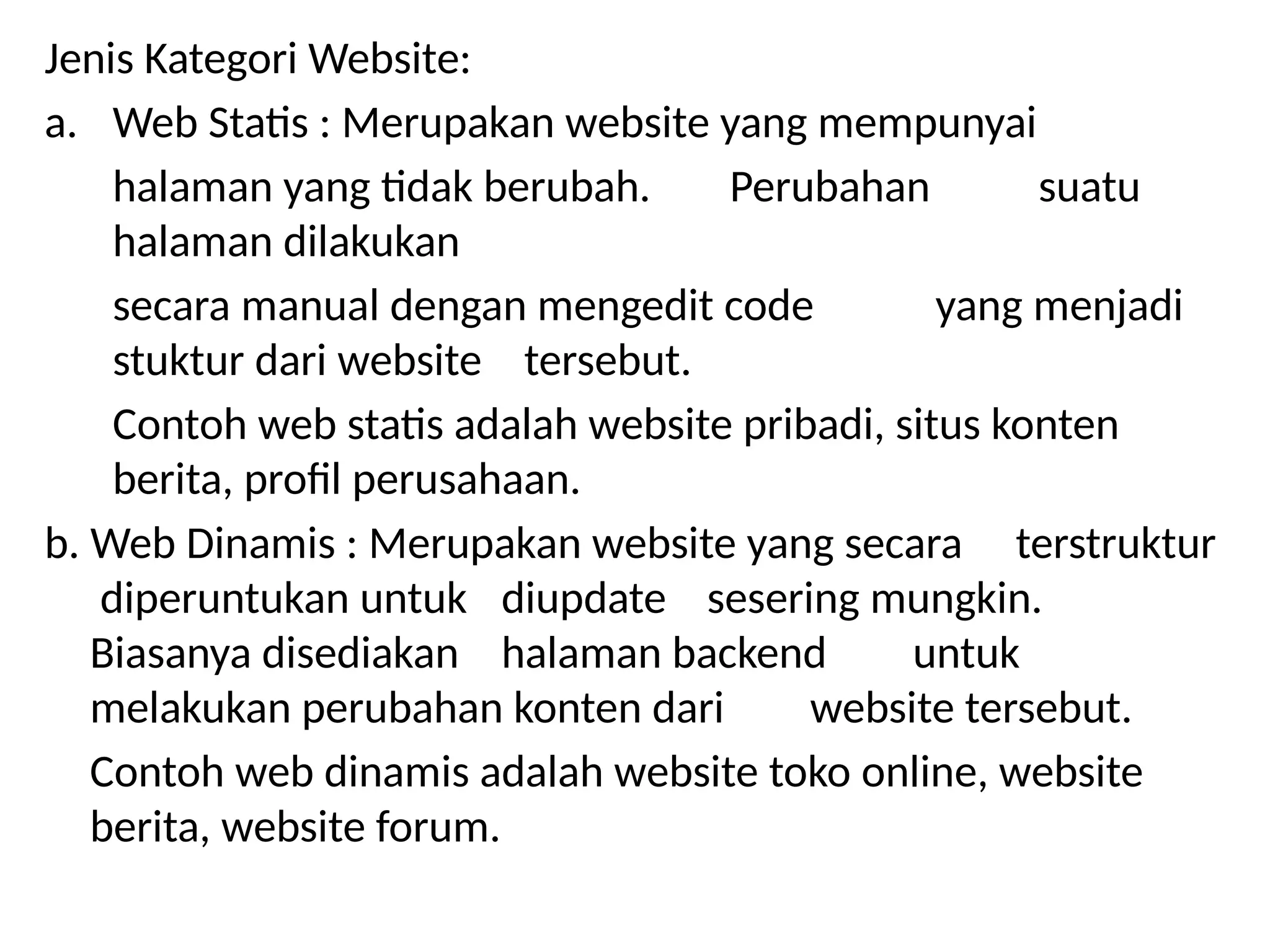 Jenis Kategori Website:
a. Web Statis : Merupakan website yang mempunyai
halaman yang tidak berubah. Perubahan suatu
halaman dilakukan
secara manual dengan mengedit code yang menjadi
stuktur dari website tersebut.
Contoh web statis adalah website pribadi, situs konten
berita, profil perusahaan.
b. Web Dinamis : Merupakan website yang secara terstruktur
diperuntukan untuk diupdate sesering mungkin.
Biasanya disediakan halaman backend untuk
melakukan perubahan konten dari website tersebut.
Contoh web dinamis adalah website toko online, website
berita, website forum.
 