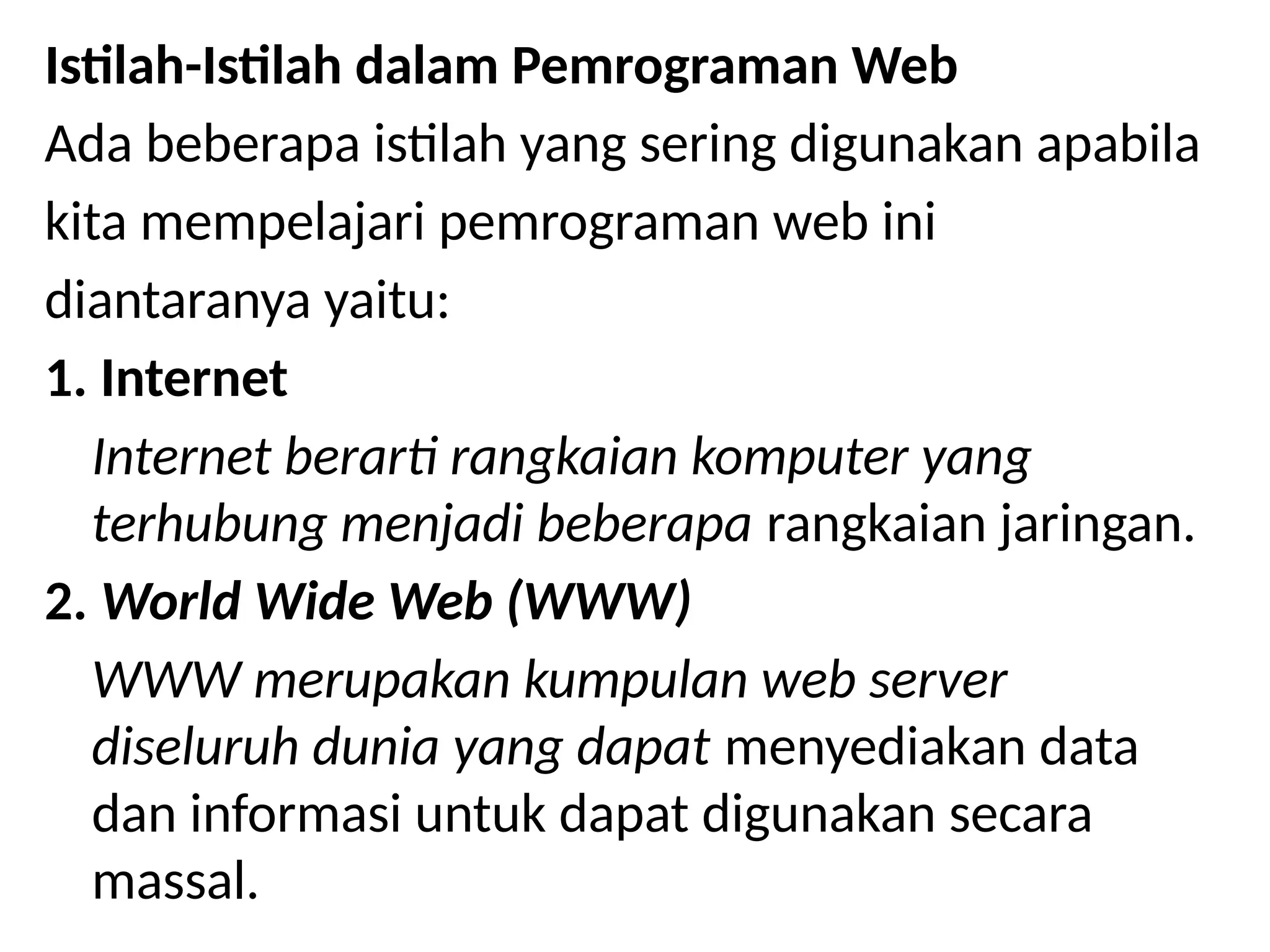 Istilah-Istilah dalam Pemrograman Web
Ada beberapa istilah yang sering digunakan apabila
kita mempelajari pemrograman web ini
diantaranya yaitu:
1. Internet
Internet berarti rangkaian komputer yang
terhubung menjadi beberapa rangkaian jaringan.
2. World Wide Web (WWW)
WWW merupakan kumpulan web server
diseluruh dunia yang dapat menyediakan data
dan informasi untuk dapat digunakan secara
massal.
 