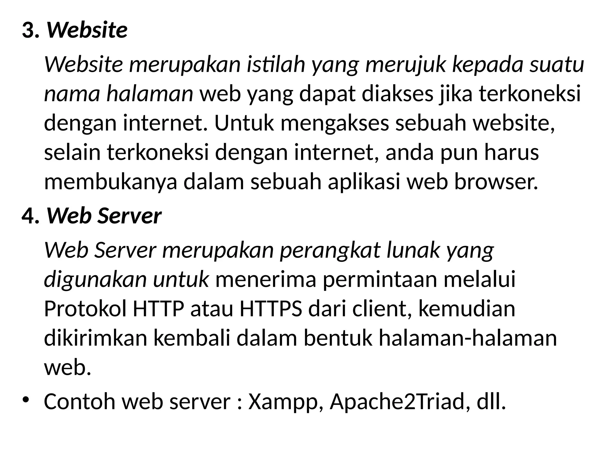 3. Website
Website merupakan istilah yang merujuk kepada suatu
nama halaman web yang dapat diakses jika terkoneksi
dengan internet. Untuk mengakses sebuah website,
selain terkoneksi dengan internet, anda pun harus
membukanya dalam sebuah aplikasi web browser.
4. Web Server
Web Server merupakan perangkat lunak yang
digunakan untuk menerima permintaan melalui
Protokol HTTP atau HTTPS dari client, kemudian
dikirimkan kembali dalam bentuk halaman-halaman
web.
• Contoh web server : Xampp, Apache2Triad, dll.
 