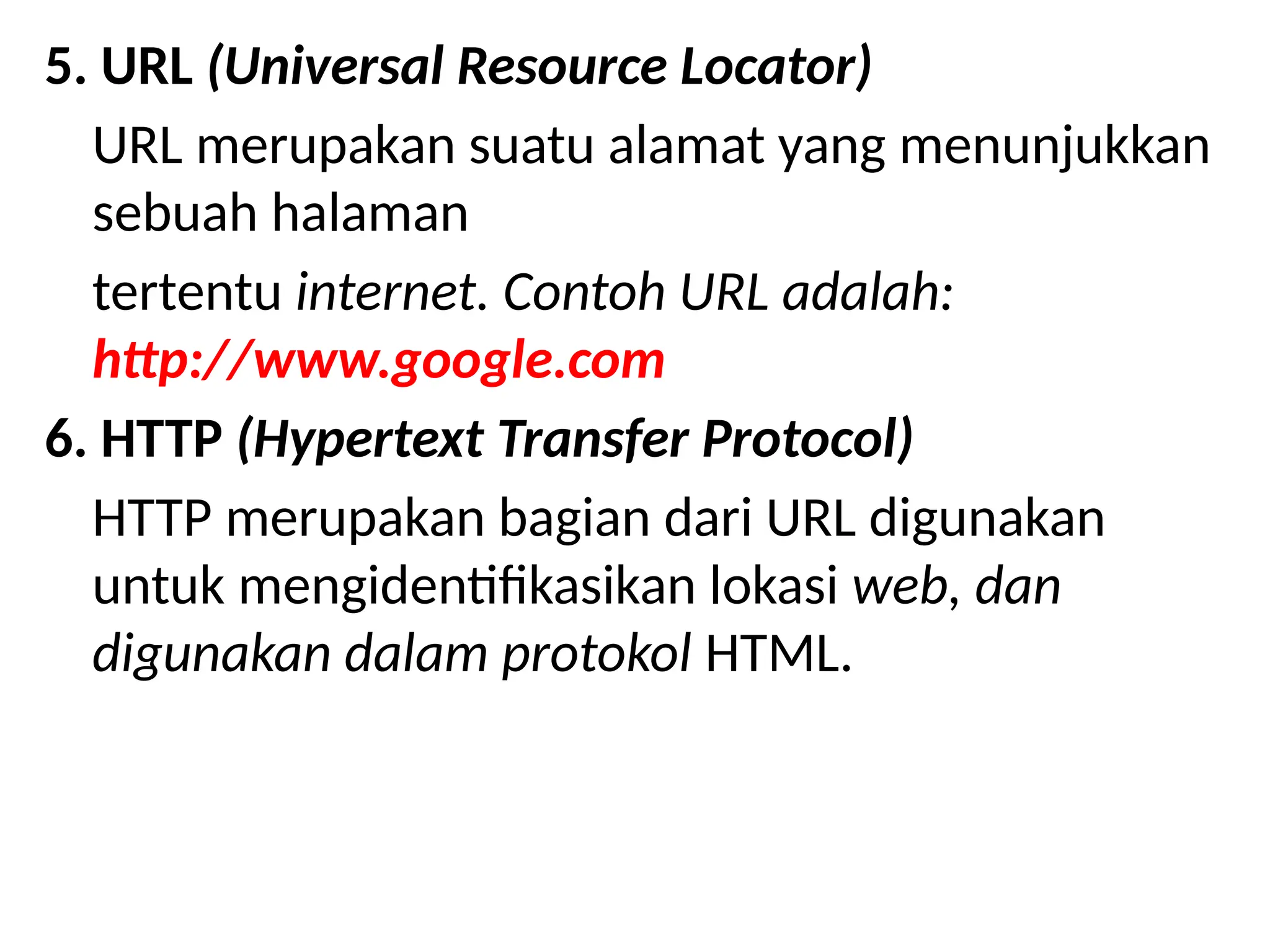 5. URL (Universal Resource Locator)
URL merupakan suatu alamat yang menunjukkan
sebuah halaman
tertentu internet. Contoh URL adalah:
http://www.google.com
6. HTTP (Hypertext Transfer Protocol)
HTTP merupakan bagian dari URL digunakan
untuk mengidentifikasikan lokasi web, dan
digunakan dalam protokol HTML.
 