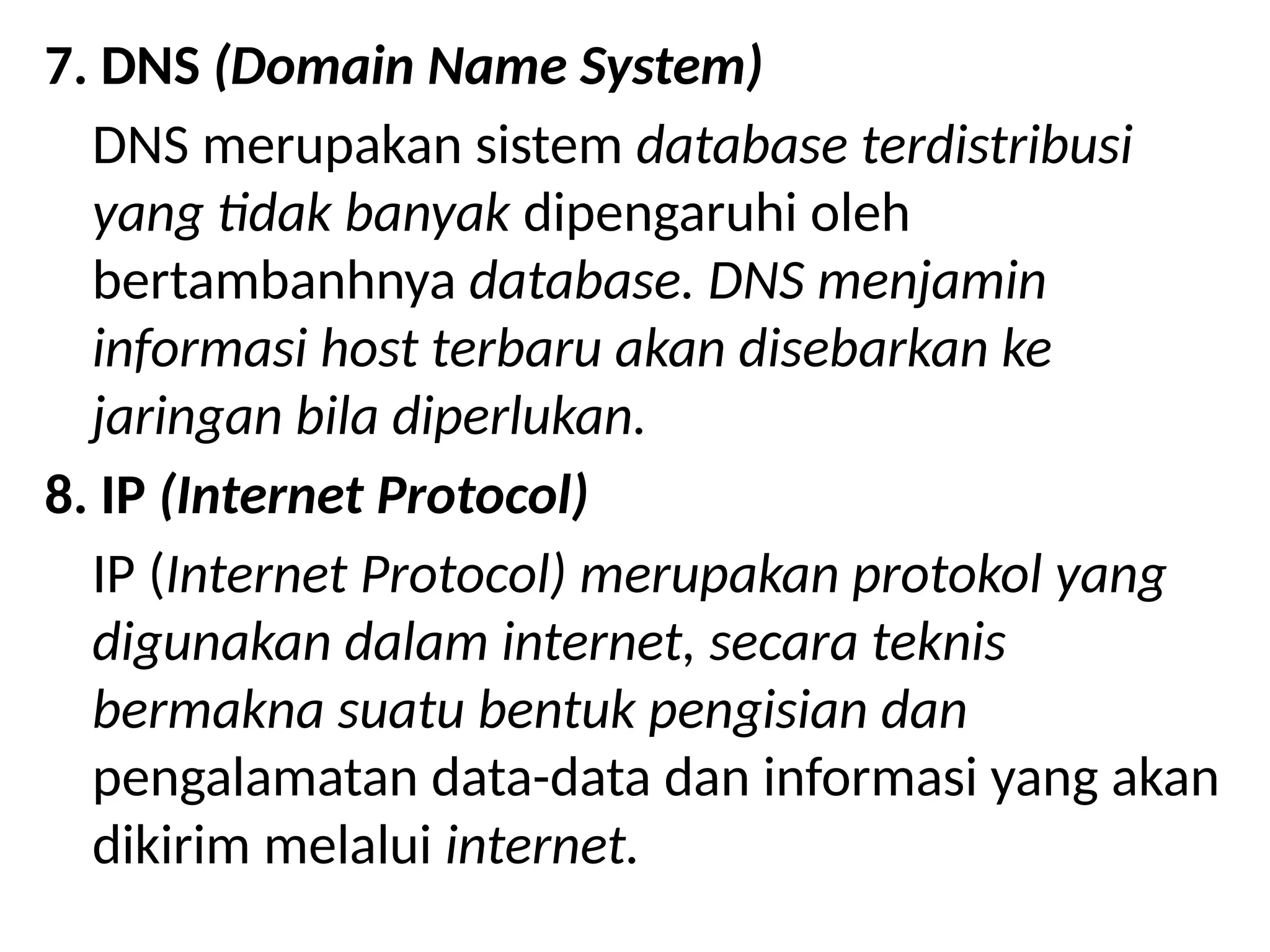 7. DNS (Domain Name System)
DNS merupakan sistem database terdistribusi
yang tidak banyak dipengaruhi oleh
bertambanhnya database. DNS menjamin
informasi host terbaru akan disebarkan ke
jaringan bila diperlukan.
8. IP (Internet Protocol)
IP (Internet Protocol) merupakan protokol yang
digunakan dalam internet, secara teknis
bermakna suatu bentuk pengisian dan
pengalamatan data-data dan informasi yang akan
dikirim melalui internet.
 