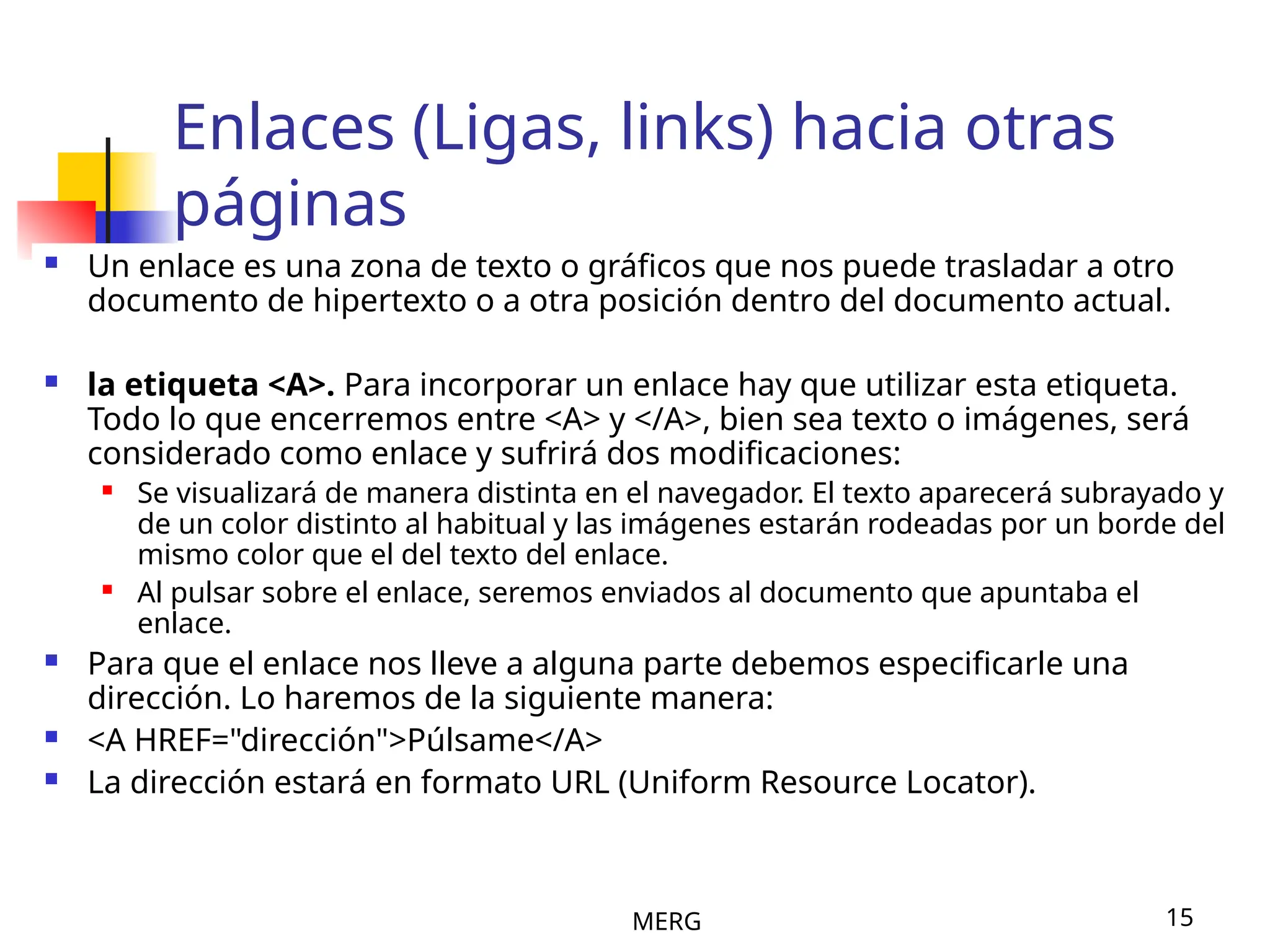 MERG 15
Enlaces (Ligas, links) hacia otras
páginas
 Un enlace es una zona de texto o gráficos que nos puede trasladar a otro
documento de hipertexto o a otra posición dentro del documento actual.
 la etiqueta <A>. Para incorporar un enlace hay que utilizar esta etiqueta.
Todo lo que encerremos entre <A> y </A>, bien sea texto o imágenes, será
considerado como enlace y sufrirá dos modificaciones:
 Se visualizará de manera distinta en el navegador. El texto aparecerá subrayado y
de un color distinto al habitual y las imágenes estarán rodeadas por un borde del
mismo color que el del texto del enlace.
 Al pulsar sobre el enlace, seremos enviados al documento que apuntaba el
enlace.
 Para que el enlace nos lleve a alguna parte debemos especificarle una
dirección. Lo haremos de la siguiente manera:
 <A HREF="dirección">Púlsame</A>
 La dirección estará en formato URL (Uniform Resource Locator).
 
