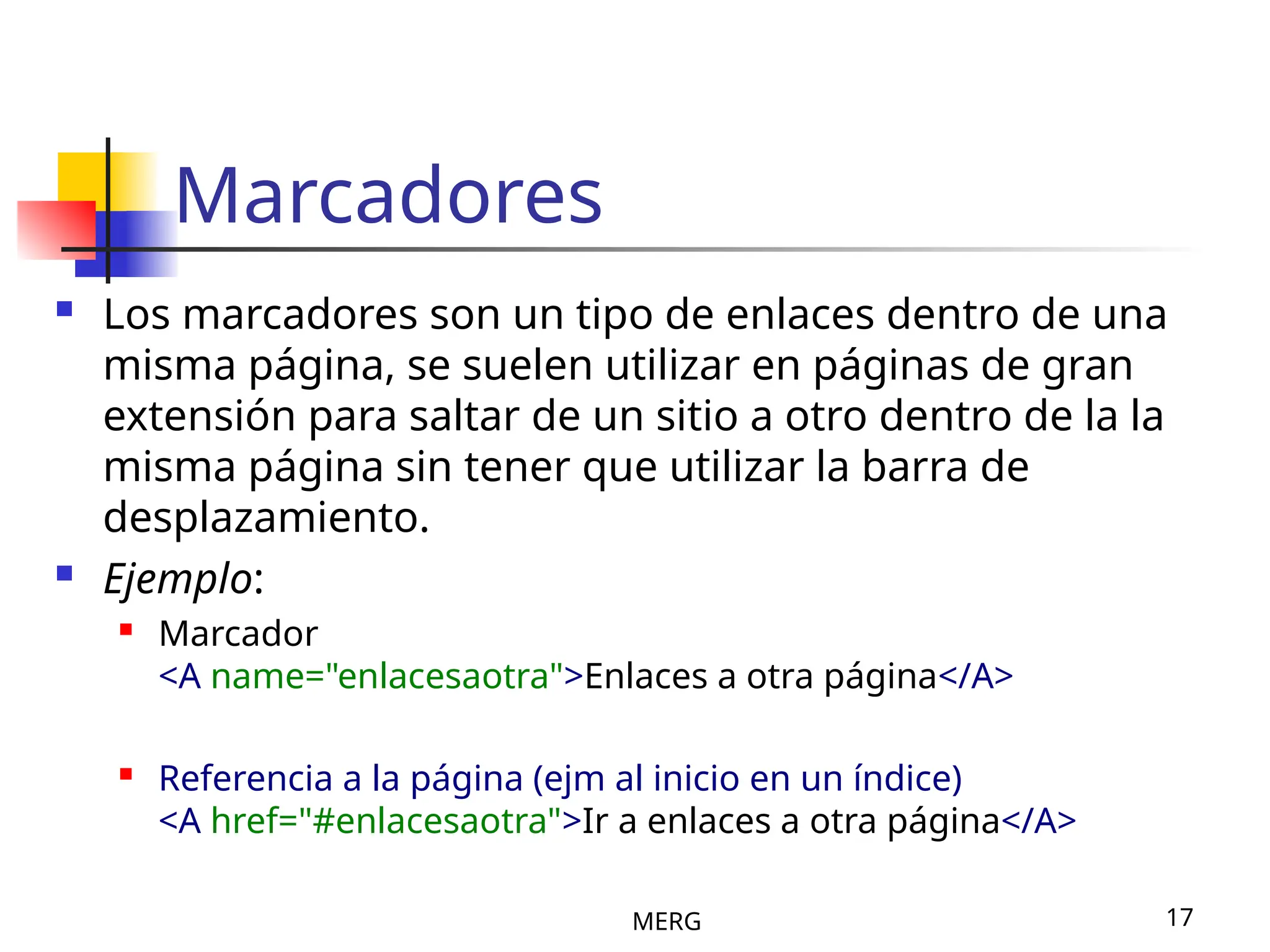 MERG 17
Marcadores
 Los marcadores son un tipo de enlaces dentro de una
misma página, se suelen utilizar en páginas de gran
extensión para saltar de un sitio a otro dentro de la la
misma página sin tener que utilizar la barra de
desplazamiento.
 Ejemplo:
 Marcador
<A name="enlacesaotra">Enlaces a otra página</A>
 Referencia a la página (ejm al inicio en un índice)
<A href="#enlacesaotra">Ir a enlaces a otra página</A>
 