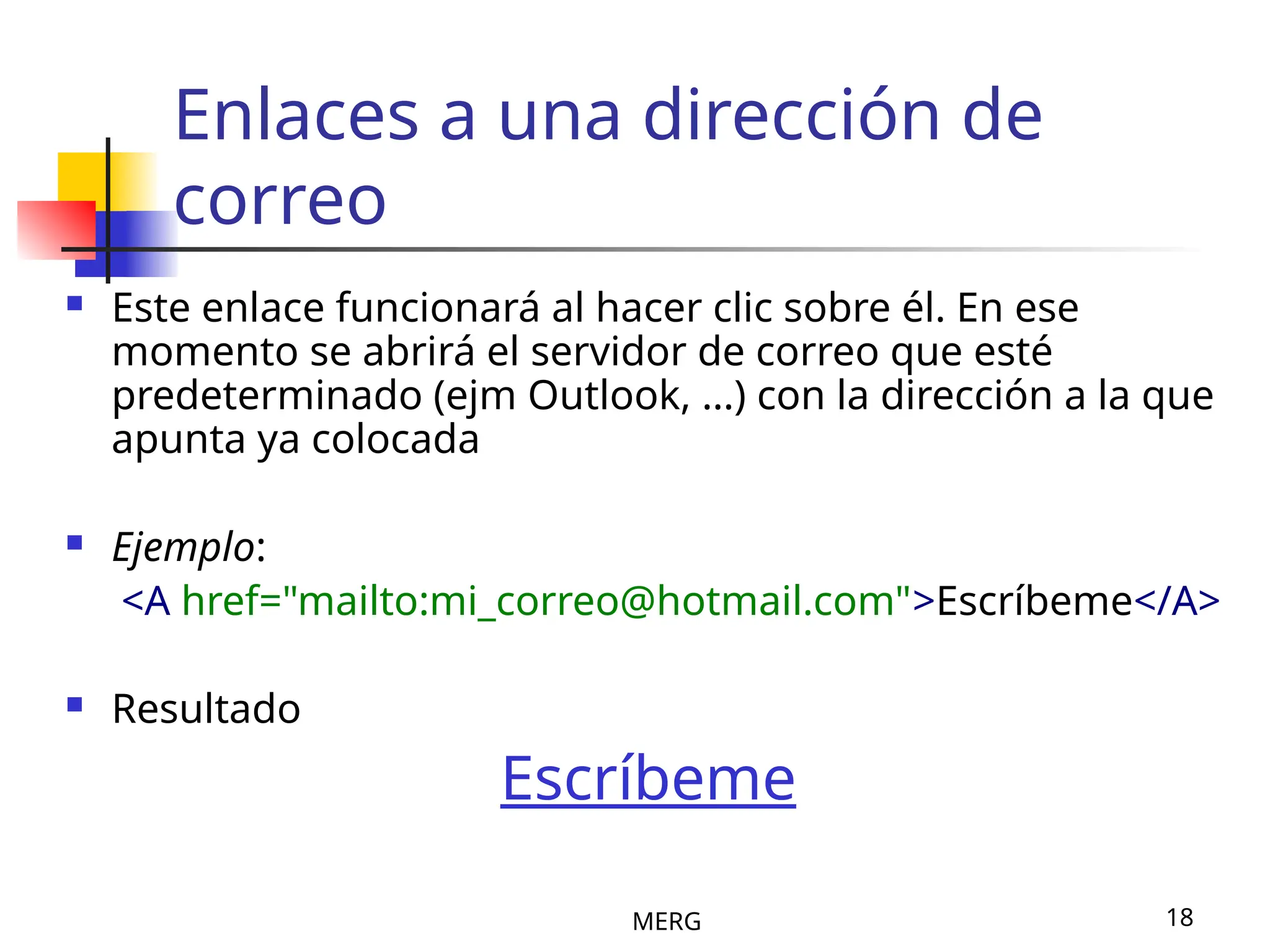 MERG 18
Enlaces a una dirección de
correo
 Este enlace funcionará al hacer clic sobre él. En ese
momento se abrirá el servidor de correo que esté
predeterminado (ejm Outlook, ...) con la dirección a la que
apunta ya colocada
 Ejemplo:
<A href="mailto:mi_correo@hotmail.com">Escríbeme</A>
 Resultado
Escríbeme
 