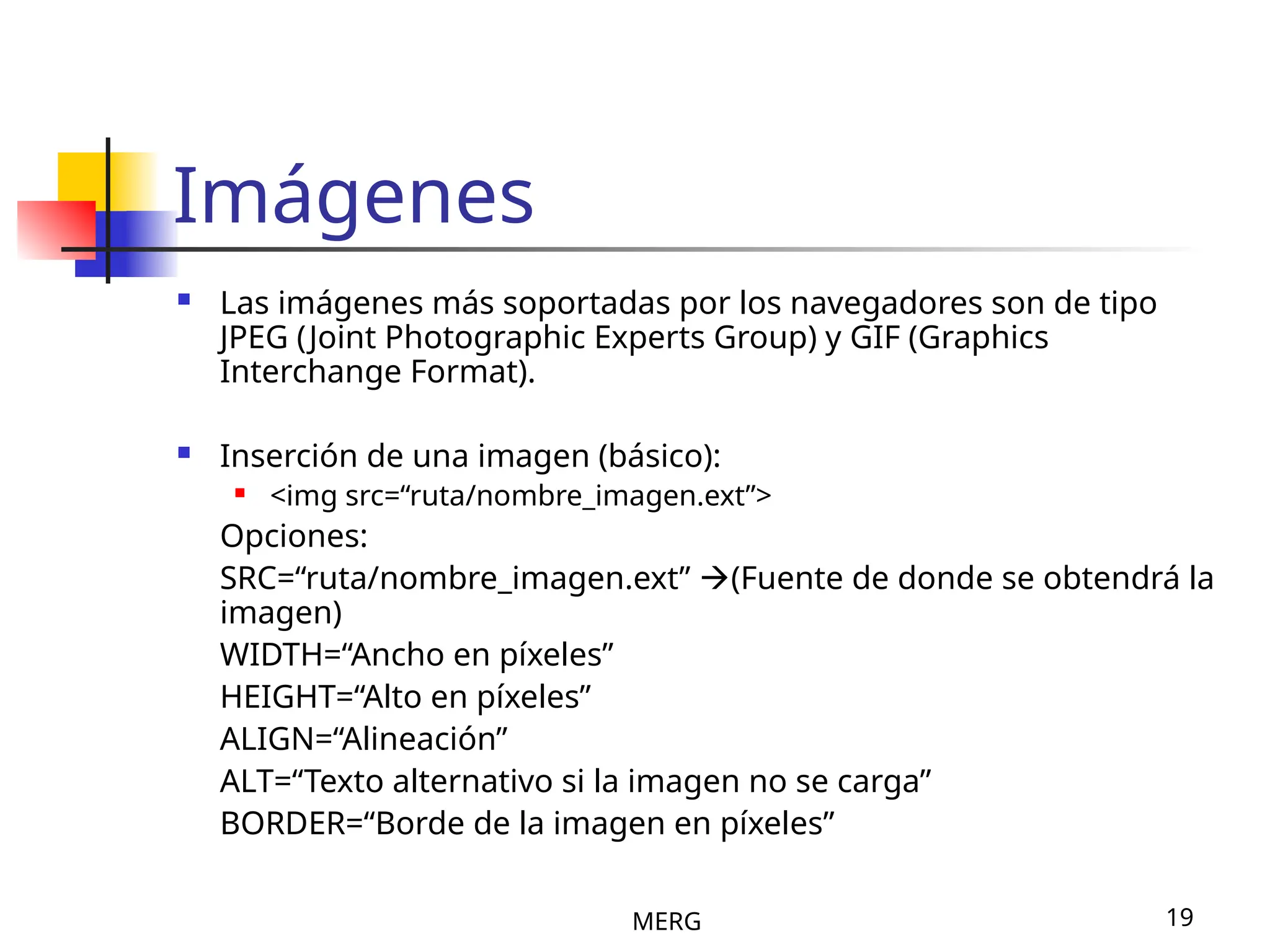MERG 19
Imágenes
 Las imágenes más soportadas por los navegadores son de tipo
JPEG (Joint Photographic Experts Group) y GIF (Graphics
Interchange Format).
 Inserción de una imagen (básico):
 <img src=“ruta/nombre_imagen.ext”>
Opciones:
SRC=“ruta/nombre_imagen.ext” (Fuente de donde se obtendrá la
imagen)
WIDTH=“Ancho en píxeles”
HEIGHT=“Alto en píxeles”
ALIGN=“Alineación”
ALT=“Texto alternativo si la imagen no se carga”
BORDER=“Borde de la imagen en píxeles”
 
