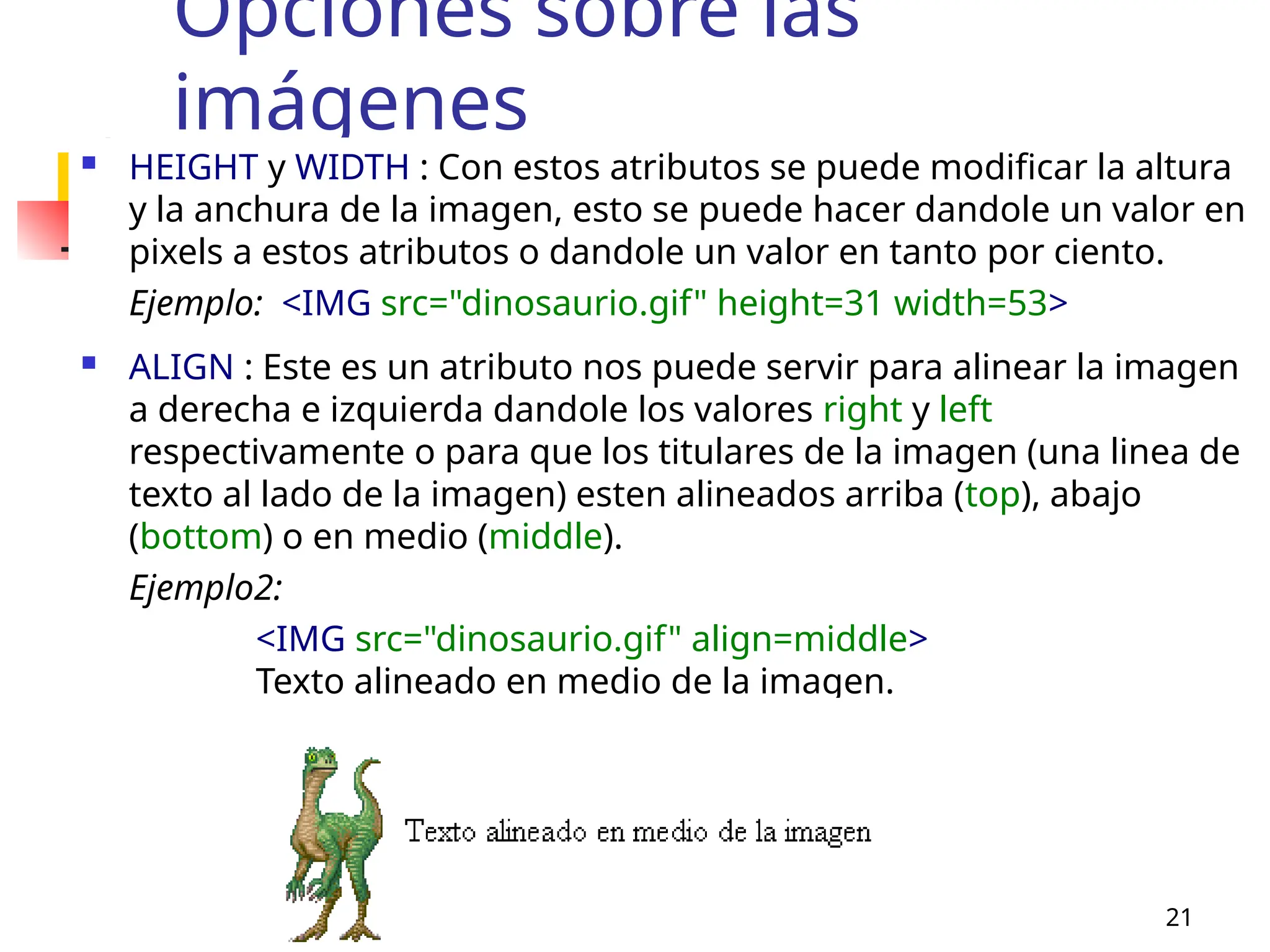 MERG 21
Opciones sobre las
imágenes
 HEIGHT y WIDTH : Con estos atributos se puede modificar la altura
y la anchura de la imagen, esto se puede hacer dandole un valor en
pixels a estos atributos o dandole un valor en tanto por ciento.
Ejemplo: <IMG src="dinosaurio.gif" height=31 width=53>
 ALIGN : Este es un atributo nos puede servir para alinear la imagen
a derecha e izquierda dandole los valores right y left
respectivamente o para que los titulares de la imagen (una linea de
texto al lado de la imagen) esten alineados arriba (top), abajo
(bottom) o en medio (middle).
Ejemplo2:
<IMG src="dinosaurio.gif" align=middle>
Texto alineado en medio de la imagen.
 
