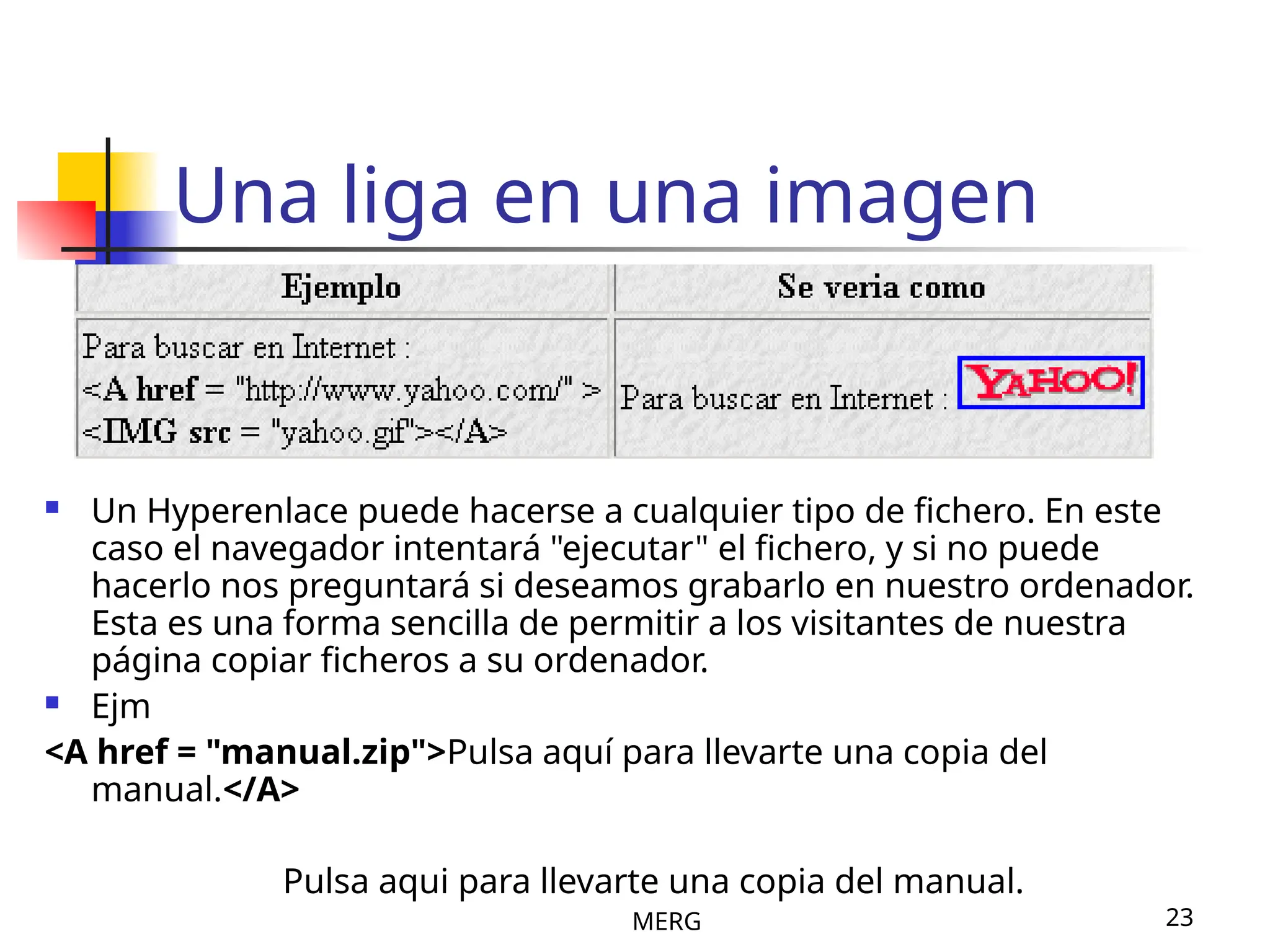 MERG 23
Una liga en una imagen
 Un Hyperenlace puede hacerse a cualquier tipo de fichero. En este
caso el navegador intentará "ejecutar" el fichero, y si no puede
hacerlo nos preguntará si deseamos grabarlo en nuestro ordenador.
Esta es una forma sencilla de permitir a los visitantes de nuestra
página copiar ficheros a su ordenador.
 Ejm
<A href = "manual.zip">Pulsa aquí para llevarte una copia del
manual.</A>
Pulsa aqui para llevarte una copia del manual.
 