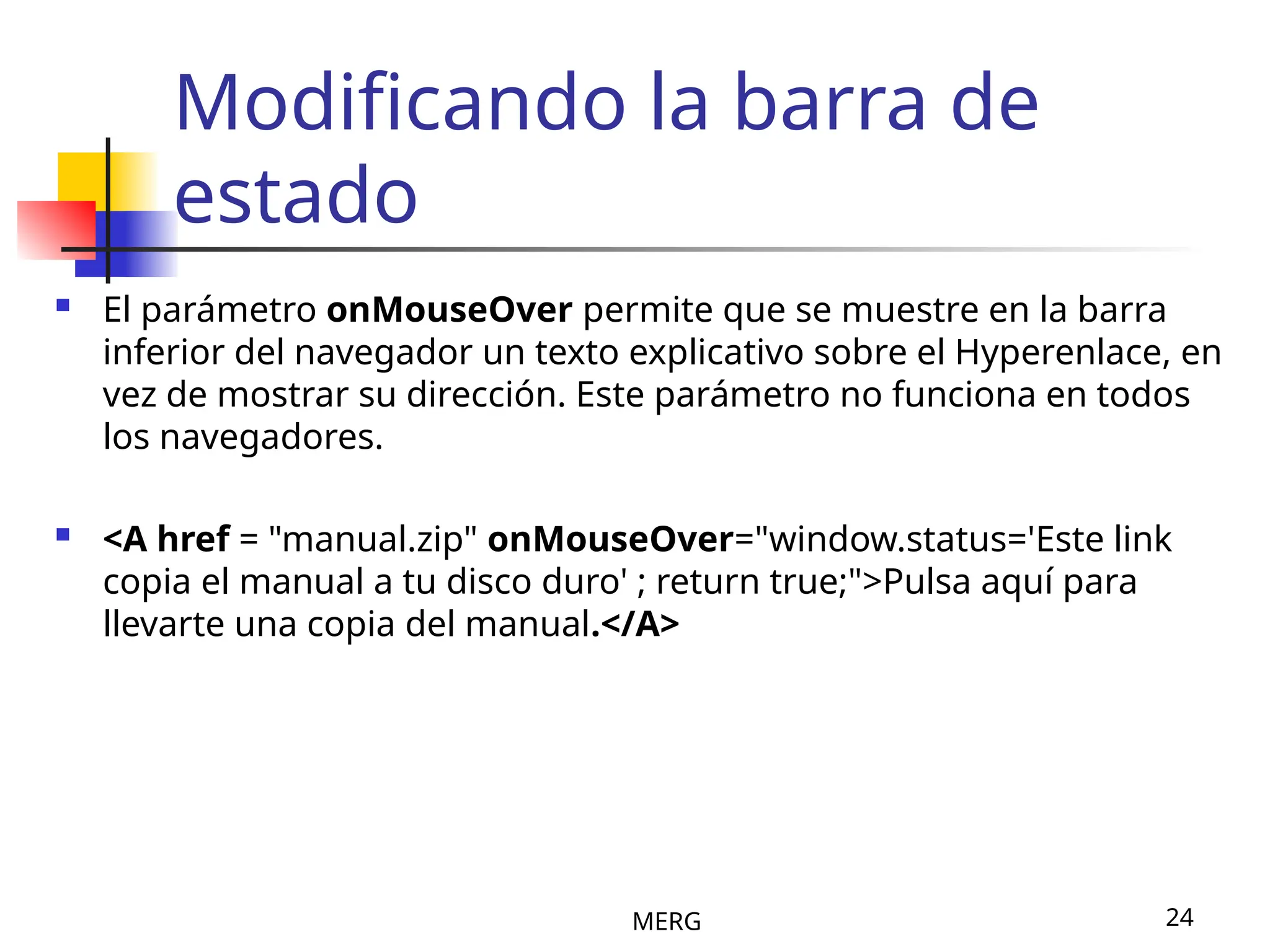 MERG 24
Modificando la barra de
estado
 El parámetro onMouseOver permite que se muestre en la barra
inferior del navegador un texto explicativo sobre el Hyperenlace, en
vez de mostrar su dirección. Este parámetro no funciona en todos
los navegadores.
 <A href = "manual.zip" onMouseOver="window.status='Este link
copia el manual a tu disco duro' ; return true;">Pulsa aquí para
llevarte una copia del manual.</A>
 