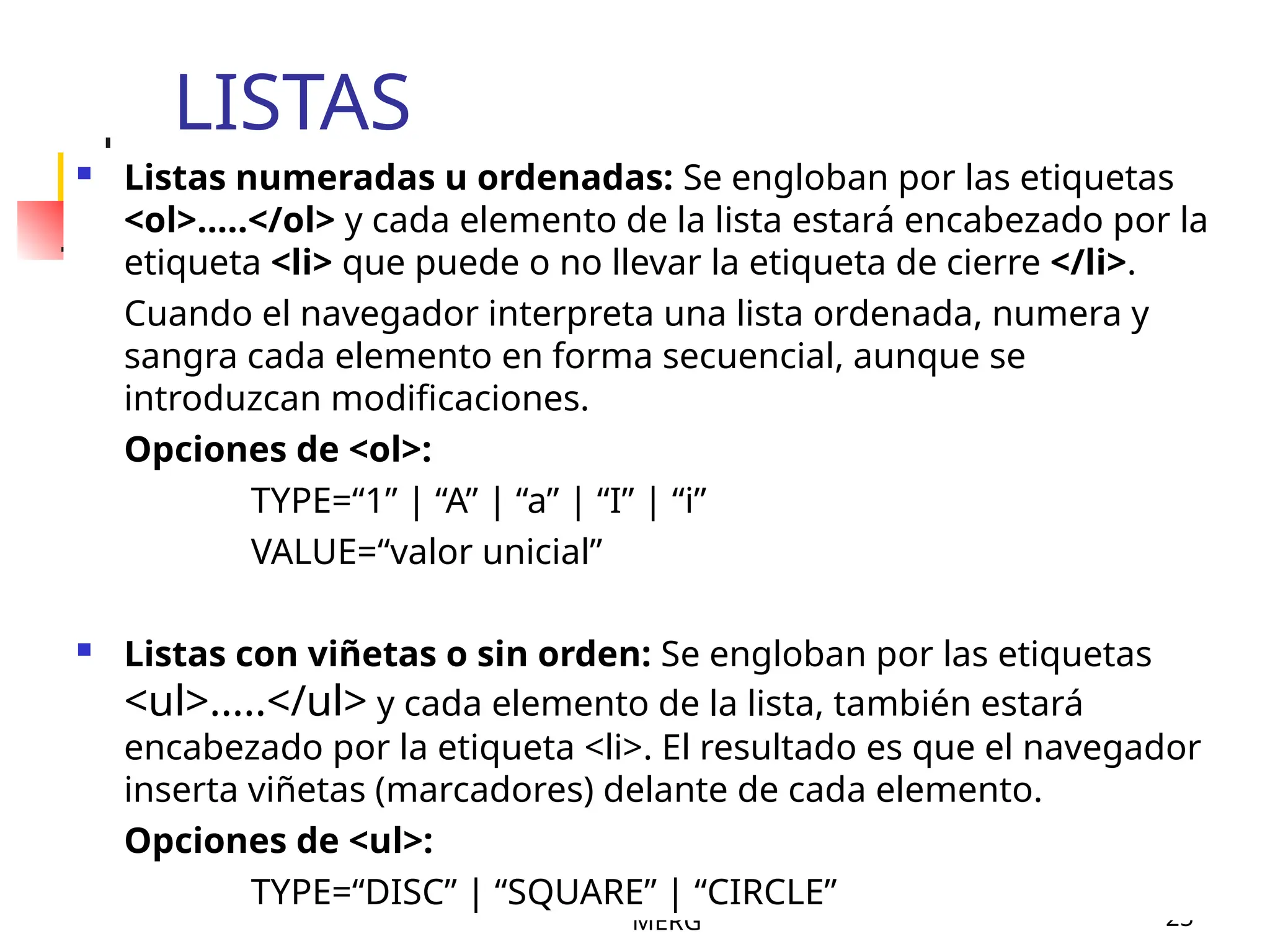 MERG 25
LISTAS
 Listas numeradas u ordenadas: Se engloban por las etiquetas
<ol>.....</ol> y cada elemento de la lista estará encabezado por la
etiqueta <li> que puede o no llevar la etiqueta de cierre </li>.
Cuando el navegador interpreta una lista ordenada, numera y
sangra cada elemento en forma secuencial, aunque se
introduzcan modificaciones.
Opciones de <ol>:
TYPE=“1” | “A” | “a” | “I” | “i”
VALUE=“valor unicial”
 Listas con viñetas o sin orden: Se engloban por las etiquetas
<ul>.....</ul> y cada elemento de la lista, también estará
encabezado por la etiqueta <li>. El resultado es que el navegador
inserta viñetas (marcadores) delante de cada elemento.
Opciones de <ul>:
TYPE=“DISC” | “SQUARE” | “CIRCLE”
 