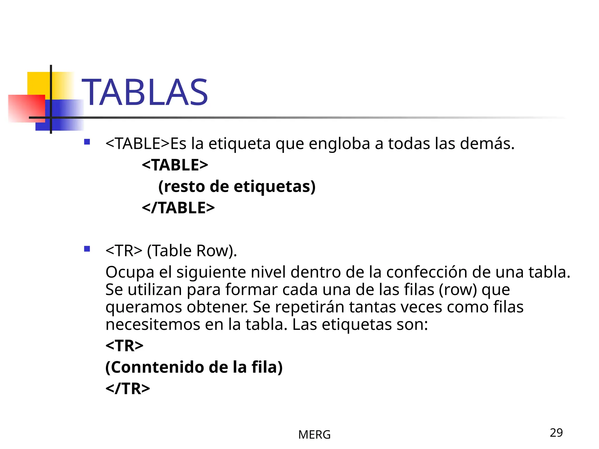 MERG 29
TABLAS
 <TABLE>Es la etiqueta que engloba a todas las demás.
<TABLE>
(resto de etiquetas)
</TABLE>
 <TR> (Table Row).
Ocupa el siguiente nivel dentro de la confección de una tabla.
Se utilizan para formar cada una de las filas (row) que
queramos obtener. Se repetirán tantas veces como filas
necesitemos en la tabla. Las etiquetas son:
<TR>
(Conntenido de la fila)
</TR>
 
