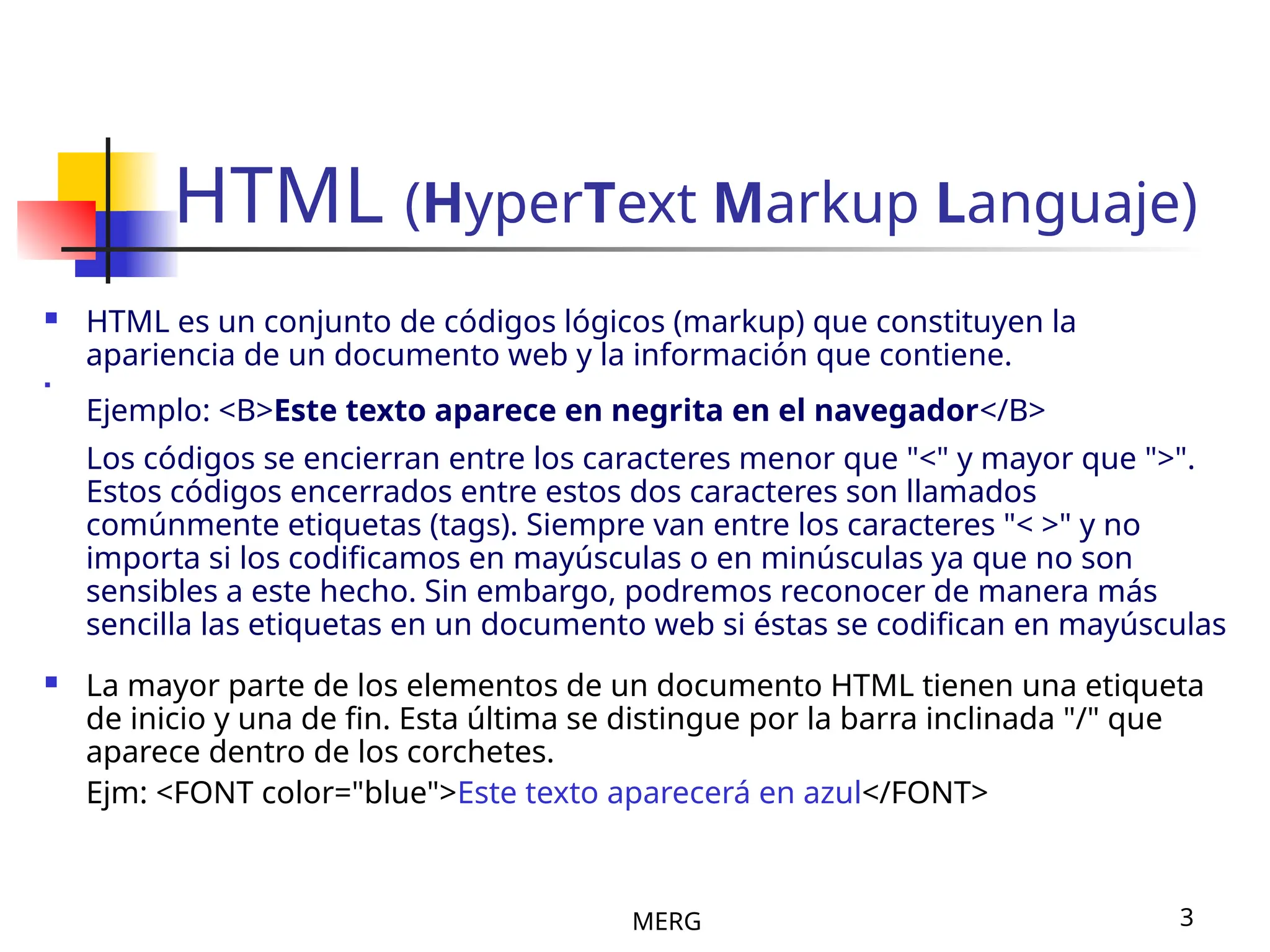 MERG 3
HTML (HyperText Markup Languaje)
 HTML es un conjunto de códigos lógicos (markup) que constituyen la
apariencia de un documento web y la información que contiene.

Ejemplo: <B>Este texto aparece en negrita en el navegador</B>
Los códigos se encierran entre los caracteres menor que "<" y mayor que ">".
Estos códigos encerrados entre estos dos caracteres son llamados
comúnmente etiquetas (tags). Siempre van entre los caracteres "< >" y no
importa si los codificamos en mayúsculas o en minúsculas ya que no son
sensibles a este hecho. Sin embargo, podremos reconocer de manera más
sencilla las etiquetas en un documento web si éstas se codifican en mayúsculas
 La mayor parte de los elementos de un documento HTML tienen una etiqueta
de inicio y una de fin. Esta última se distingue por la barra inclinada "/" que
aparece dentro de los corchetes.
Ejm: <FONT color="blue">Este texto aparecerá en azul</FONT>
 