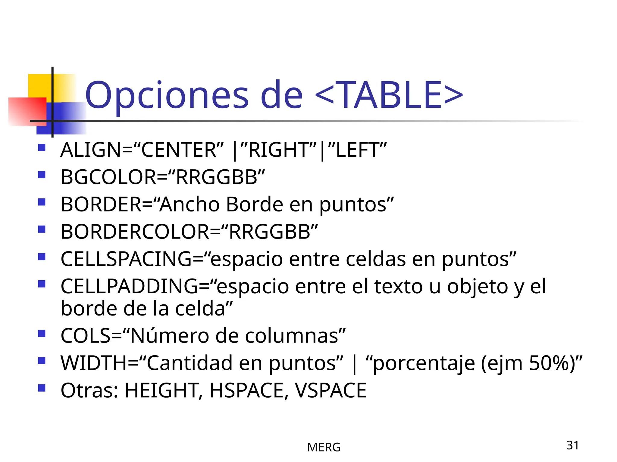 MERG 31
Opciones de <TABLE>
 ALIGN=“CENTER” |”RIGHT”|”LEFT”
 BGCOLOR=“RRGGBB”
 BORDER=“Ancho Borde en puntos”
 BORDERCOLOR=“RRGGBB”
 CELLSPACING=“espacio entre celdas en puntos”
 CELLPADDING=“espacio entre el texto u objeto y el
borde de la celda”
 COLS=“Número de columnas”
 WIDTH=“Cantidad en puntos” | “porcentaje (ejm 50%)”
 Otras: HEIGHT, HSPACE, VSPACE
 