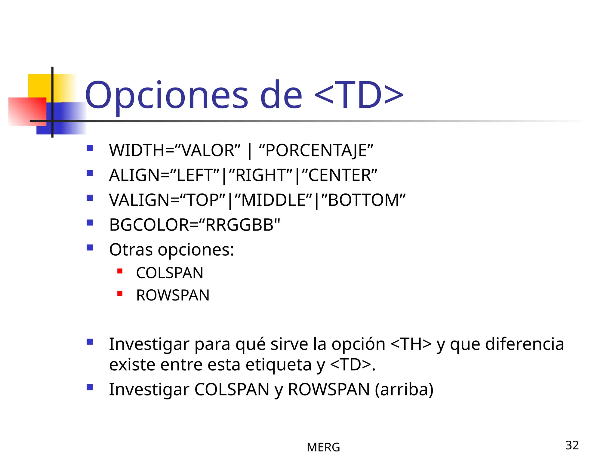 MERG 32
Opciones de <TD>
 WIDTH=”VALOR” | “PORCENTAJE”
 ALIGN=“LEFT”|”RIGHT”|”CENTER”
 VALIGN=“TOP”|”MIDDLE”|”BOTTOM”
 BGCOLOR=“RRGGBB"
 Otras opciones:
 COLSPAN
 ROWSPAN
 Investigar para qué sirve la opción <TH> y que diferencia
existe entre esta etiqueta y <TD>.
 Investigar COLSPAN y ROWSPAN (arriba)
 