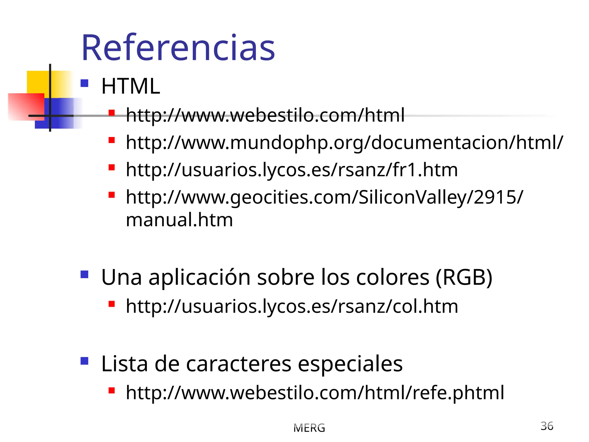 MERG 36
Referencias
 HTML

http://www.webestilo.com/html

http://www.mundophp.org/documentacion/html/

http://usuarios.lycos.es/rsanz/fr1.htm

http://www.geocities.com/SiliconValley/2915/
manual.htm
 Una aplicación sobre los colores (RGB)

http://usuarios.lycos.es/rsanz/col.htm
 Lista de caracteres especiales

http://www.webestilo.com/html/refe.phtml
 