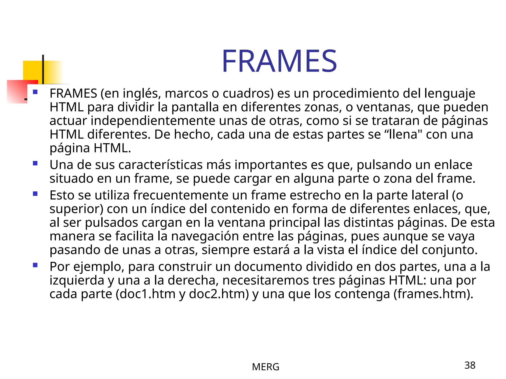 MERG 38
FRAMES
 FRAMES (en inglés, marcos o cuadros) es un procedimiento del lenguaje
HTML para dividir la pantalla en diferentes zonas, o ventanas, que pueden
actuar independientemente unas de otras, como si se trataran de páginas
HTML diferentes. De hecho, cada una de estas partes se “llena" con una
página HTML.
 Una de sus características más importantes es que, pulsando un enlace
situado en un frame, se puede cargar en alguna parte o zona del frame.
 Esto se utiliza frecuentemente un frame estrecho en la parte lateral (o
superior) con un índice del contenido en forma de diferentes enlaces, que,
al ser pulsados cargan en la ventana principal las distintas páginas. De esta
manera se facilita la navegación entre las páginas, pues aunque se vaya
pasando de unas a otras, siempre estará a la vista el índice del conjunto.
 Por ejemplo, para construir un documento dividido en dos partes, una a la
izquierda y una a la derecha, necesitaremos tres páginas HTML: una por
cada parte (doc1.htm y doc2.htm) y una que los contenga (frames.htm).
 
