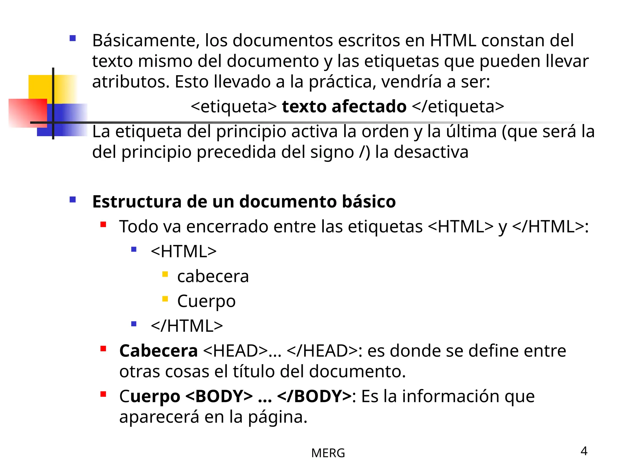 MERG 4
 Básicamente, los documentos escritos en HTML constan del
texto mismo del documento y las etiquetas que pueden llevar
atributos. Esto llevado a la práctica, vendría a ser:
<etiqueta> texto afectado </etiqueta>
La etiqueta del principio activa la orden y la última (que será la
del principio precedida del signo /) la desactiva
 Estructura de un documento básico

Todo va encerrado entre las etiquetas <HTML> y </HTML>:

<HTML>

cabecera

Cuerpo

</HTML>

Cabecera <HEAD>... </HEAD>: es donde se define entre
otras cosas el título del documento.

Cuerpo <BODY> ... </BODY>: Es la información que
aparecerá en la página.
 
