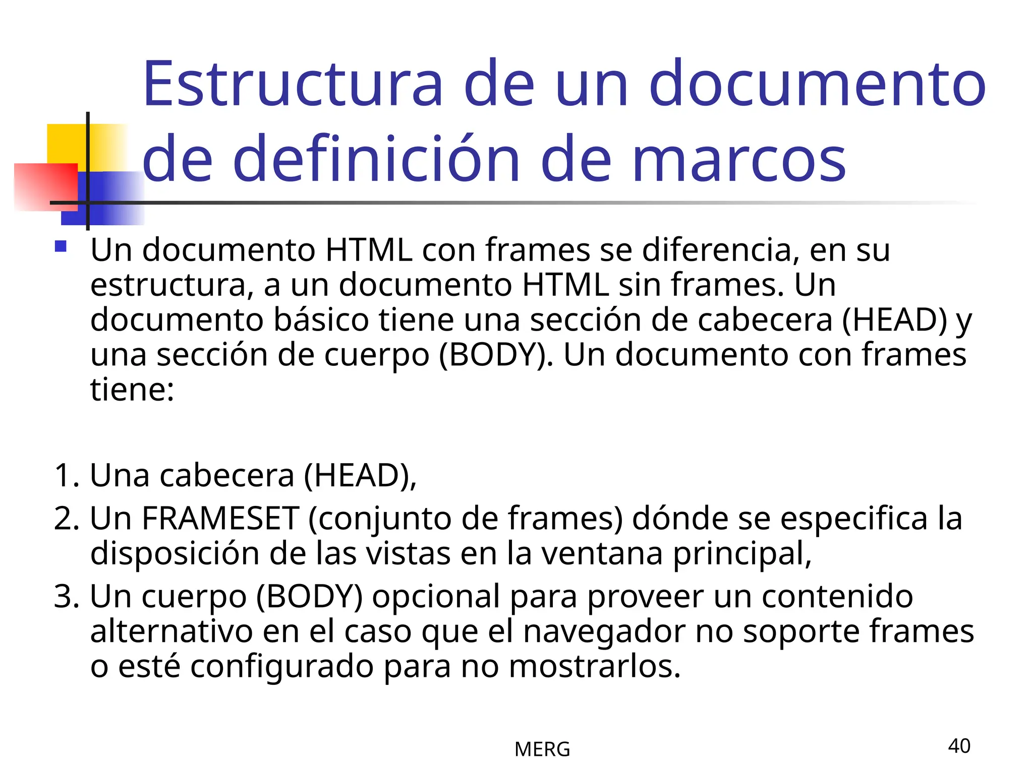 MERG 40
Estructura de un documento
de definición de marcos
 Un documento HTML con frames se diferencia, en su
estructura, a un documento HTML sin frames. Un
documento básico tiene una sección de cabecera (HEAD) y
una sección de cuerpo (BODY). Un documento con frames
tiene:
1. Una cabecera (HEAD),
2. Un FRAMESET (conjunto de frames) dónde se especifica la
disposición de las vistas en la ventana principal,
3. Un cuerpo (BODY) opcional para proveer un contenido
alternativo en el caso que el navegador no soporte frames
o esté configurado para no mostrarlos.
 