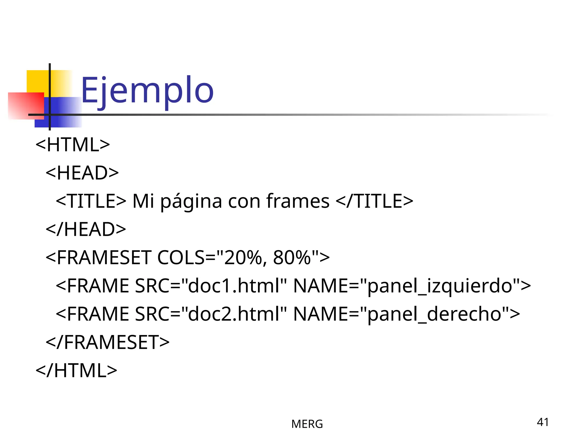 MERG 41
Ejemplo
<HTML>
<HEAD>
<TITLE> Mi página con frames </TITLE>
</HEAD>
<FRAMESET COLS="20%, 80%">
<FRAME SRC="doc1.html" NAME="panel_izquierdo">
<FRAME SRC="doc2.html" NAME="panel_derecho">
</FRAMESET>
</HTML>
 