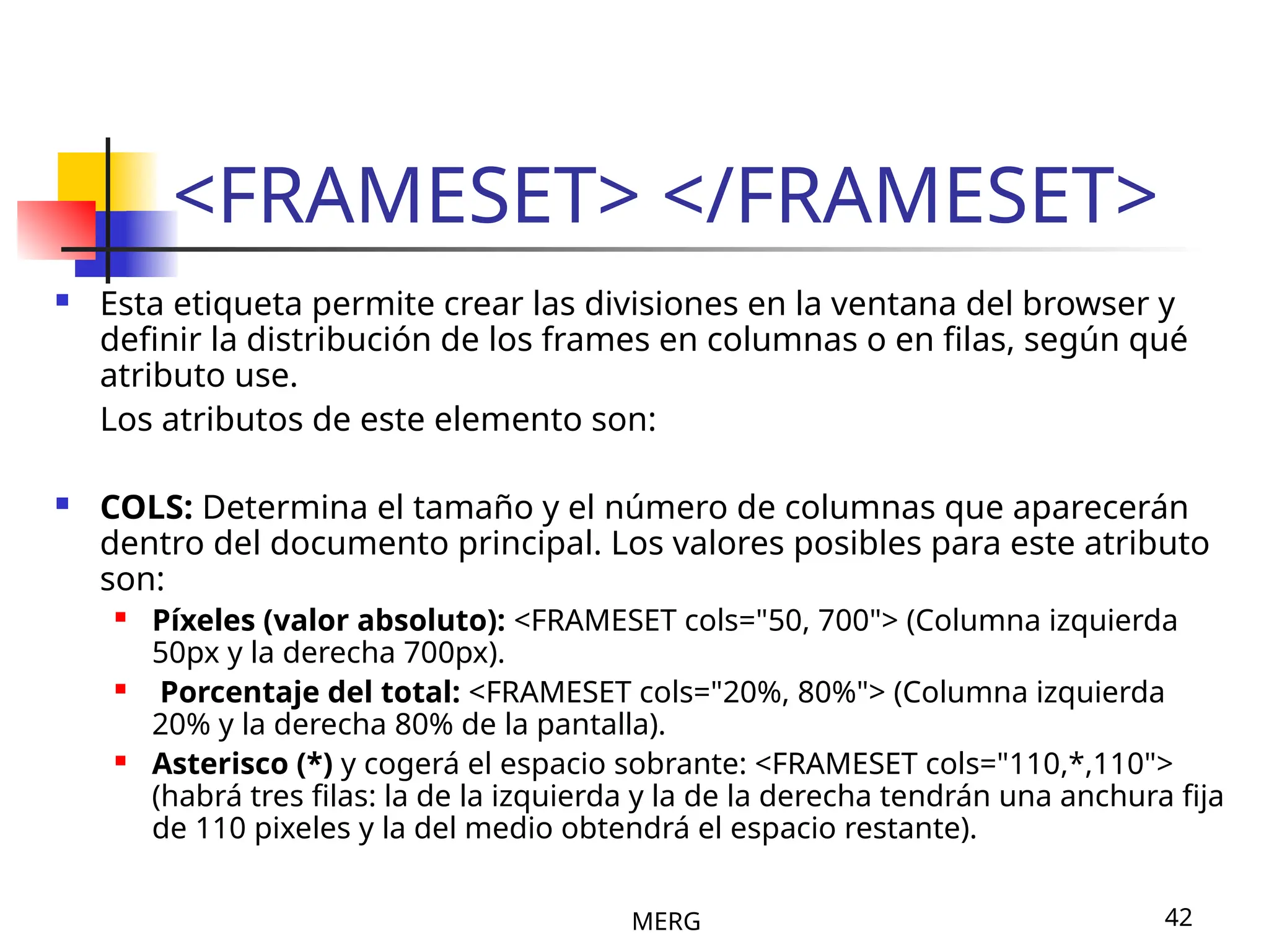 MERG 42
<FRAMESET> </FRAMESET>
 Esta etiqueta permite crear las divisiones en la ventana del browser y
definir la distribución de los frames en columnas o en filas, según qué
atributo use.
Los atributos de este elemento son:
 COLS: Determina el tamaño y el número de columnas que aparecerán
dentro del documento principal. Los valores posibles para este atributo
son:
 Píxeles (valor absoluto): <FRAMESET cols="50, 700"> (Columna izquierda
50px y la derecha 700px).
 Porcentaje del total: <FRAMESET cols="20%, 80%"> (Columna izquierda
20% y la derecha 80% de la pantalla).
 Asterisco (*) y cogerá el espacio sobrante: <FRAMESET cols="110,*,110">
(habrá tres filas: la de la izquierda y la de la derecha tendrán una anchura fija
de 110 pixeles y la del medio obtendrá el espacio restante).
 