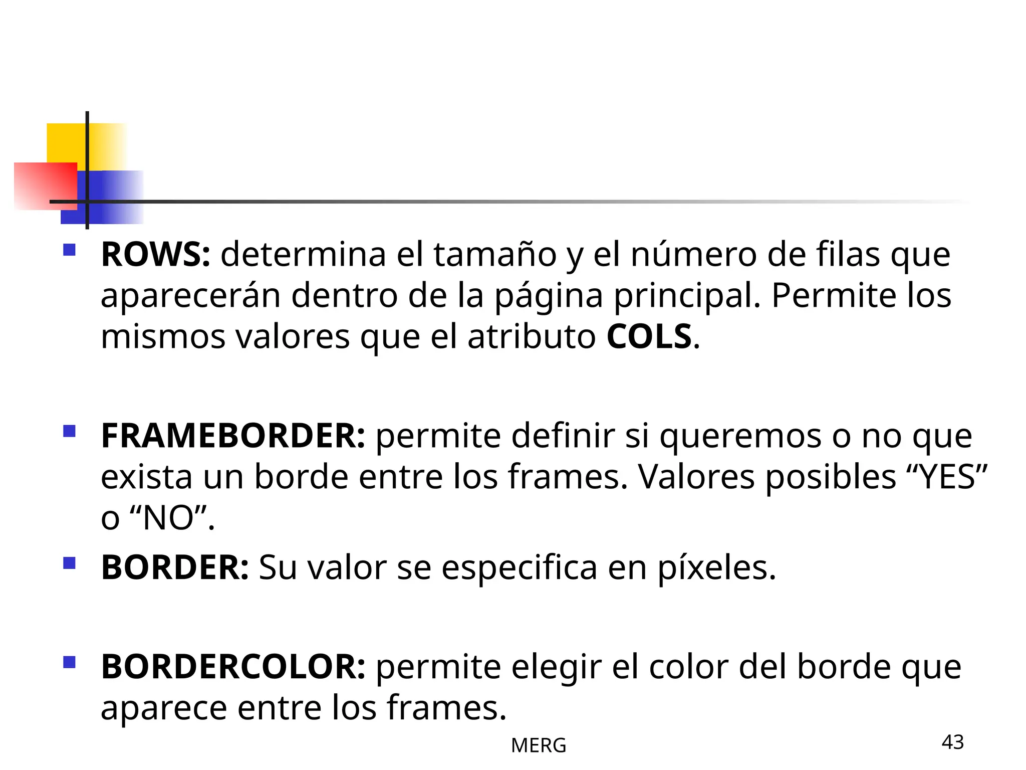MERG 43
 ROWS: determina el tamaño y el número de filas que
aparecerán dentro de la página principal. Permite los
mismos valores que el atributo COLS.
 FRAMEBORDER: permite definir si queremos o no que
exista un borde entre los frames. Valores posibles “YES”
o “NO”.
 BORDER: Su valor se especifica en píxeles.
 BORDERCOLOR: permite elegir el color del borde que
aparece entre los frames.
 