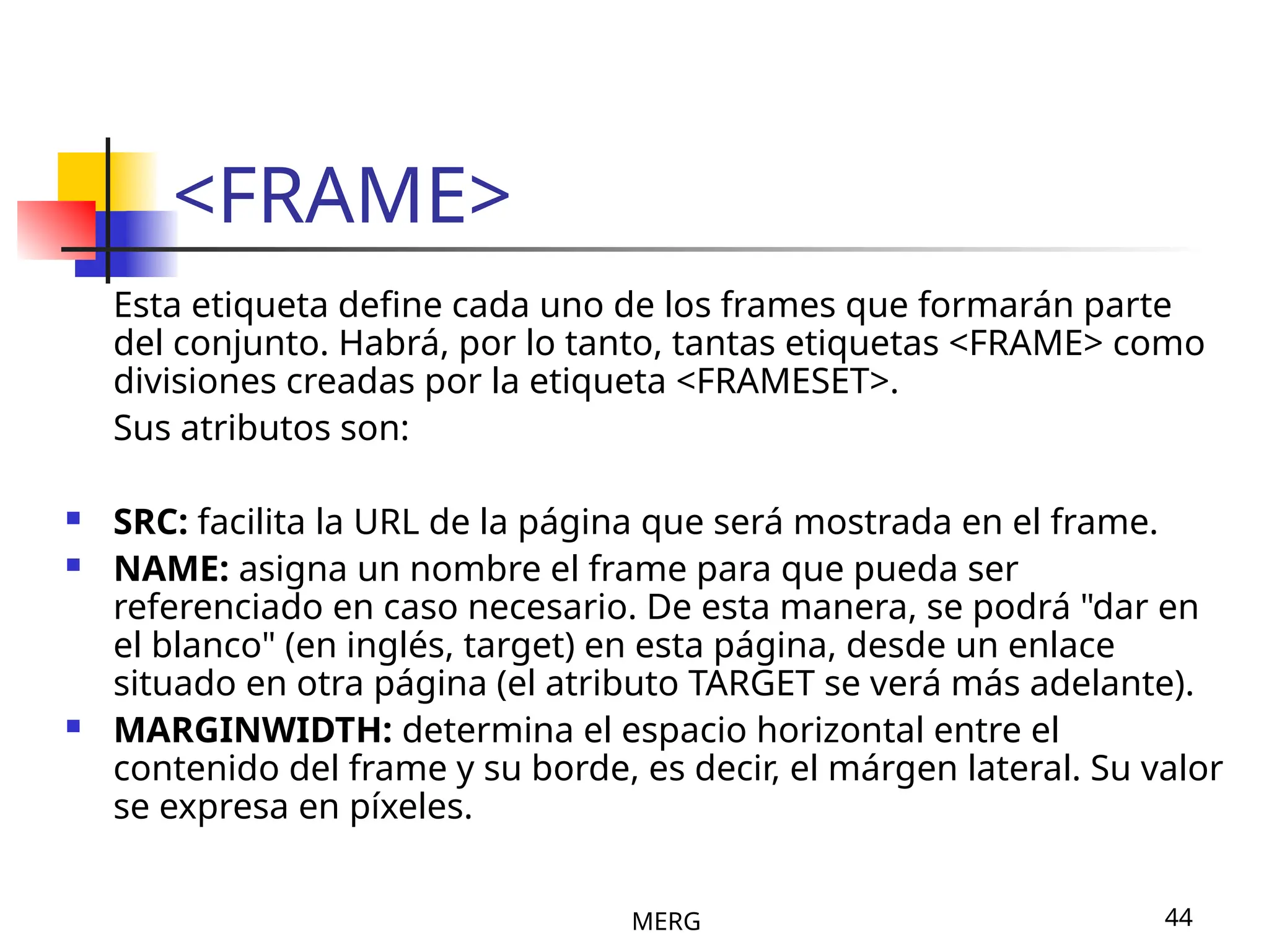 MERG 44
<FRAME>
Esta etiqueta define cada uno de los frames que formarán parte
del conjunto. Habrá, por lo tanto, tantas etiquetas <FRAME> como
divisiones creadas por la etiqueta <FRAMESET>.
Sus atributos son:
 SRC: facilita la URL de la página que será mostrada en el frame.
 NAME: asigna un nombre el frame para que pueda ser
referenciado en caso necesario. De esta manera, se podrá "dar en
el blanco" (en inglés, target) en esta página, desde un enlace
situado en otra página (el atributo TARGET se verá más adelante).
 MARGINWIDTH: determina el espacio horizontal entre el
contenido del frame y su borde, es decir, el márgen lateral. Su valor
se expresa en píxeles.
 