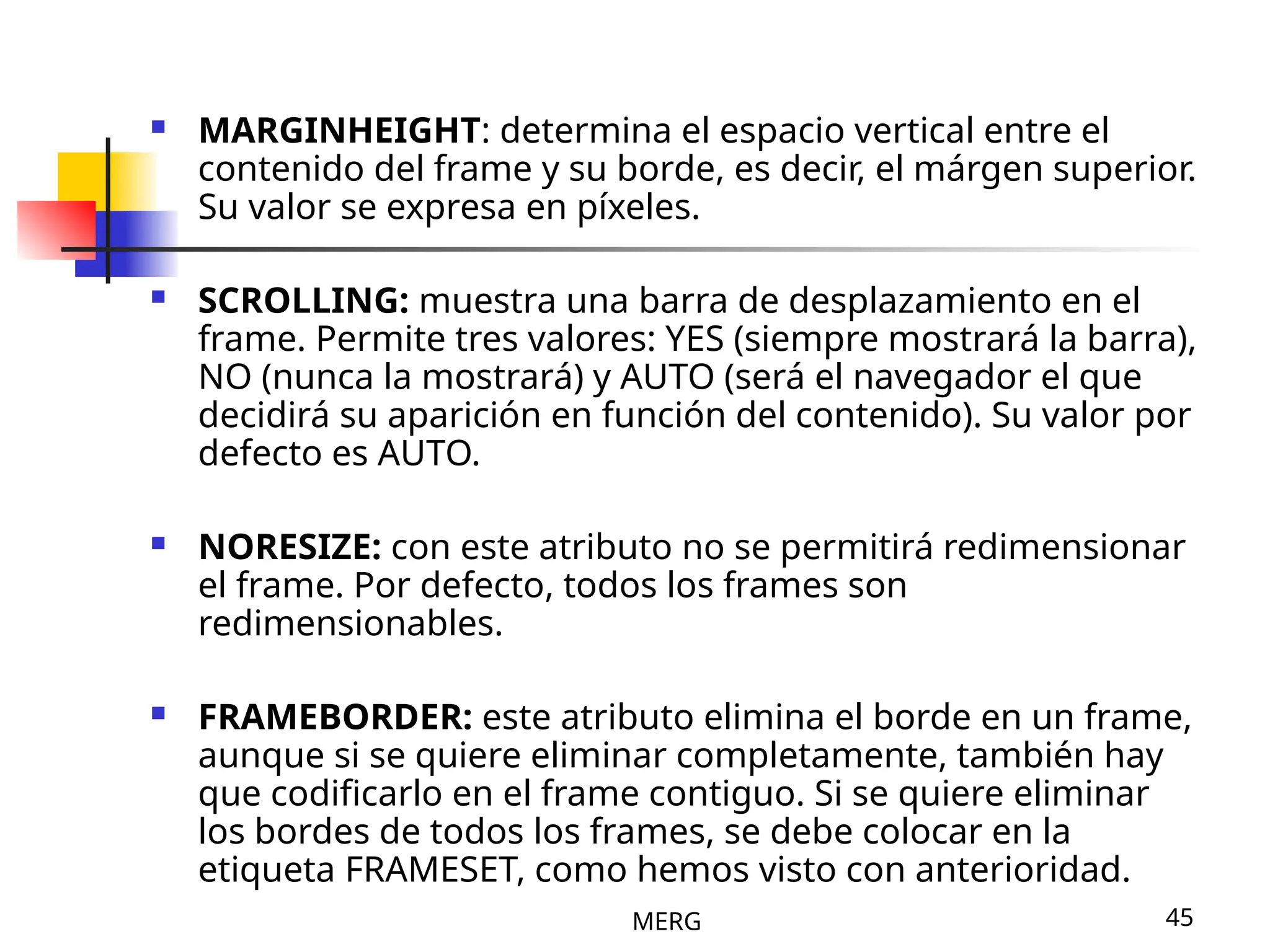 MERG 45
 MARGINHEIGHT: determina el espacio vertical entre el
contenido del frame y su borde, es decir, el márgen superior.
Su valor se expresa en píxeles.
 SCROLLING: muestra una barra de desplazamiento en el
frame. Permite tres valores: YES (siempre mostrará la barra),
NO (nunca la mostrará) y AUTO (será el navegador el que
decidirá su aparición en función del contenido). Su valor por
defecto es AUTO.
 NORESIZE: con este atributo no se permitirá redimensionar
el frame. Por defecto, todos los frames son
redimensionables.
 FRAMEBORDER: este atributo elimina el borde en un frame,
aunque si se quiere eliminar completamente, también hay
que codificarlo en el frame contiguo. Si se quiere eliminar
los bordes de todos los frames, se debe colocar en la
etiqueta FRAMESET, como hemos visto con anterioridad.
 