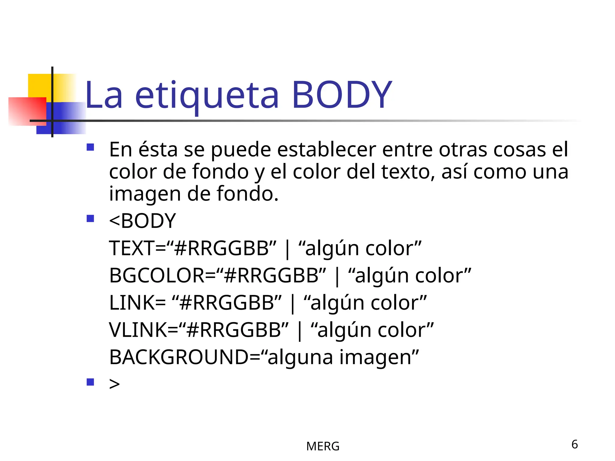MERG 6
La etiqueta BODY
 En ésta se puede establecer entre otras cosas el
color de fondo y el color del texto, así como una
imagen de fondo.
 <BODY
TEXT=“#RRGGBB” | “algún color”
BGCOLOR=“#RRGGBB” | “algún color”
LINK= “#RRGGBB” | “algún color”
VLINK=“#RRGGBB” | “algún color”
BACKGROUND=“alguna imagen”
 >
 