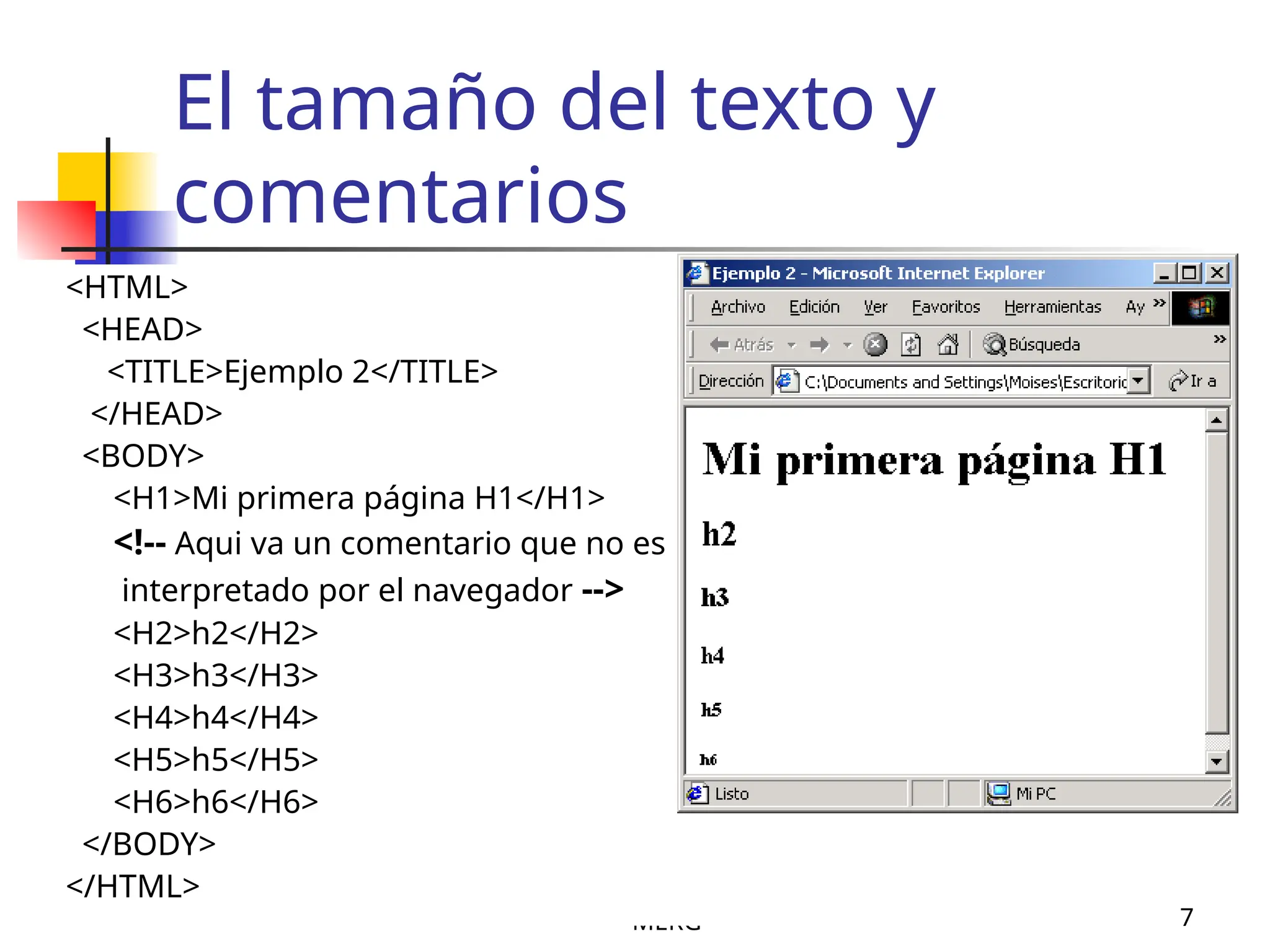 MERG 7
El tamaño del texto y
comentarios
<HTML>
<HEAD>
<TITLE>Ejemplo 2</TITLE>
</HEAD>
<BODY>
<H1>Mi primera página H1</H1>
<!-- Aqui va un comentario que no es
interpretado por el navegador -->
<H2>h2</H2>
<H3>h3</H3>
<H4>h4</H4>
<H5>h5</H5>
<H6>h6</H6>
</BODY>
</HTML>
 