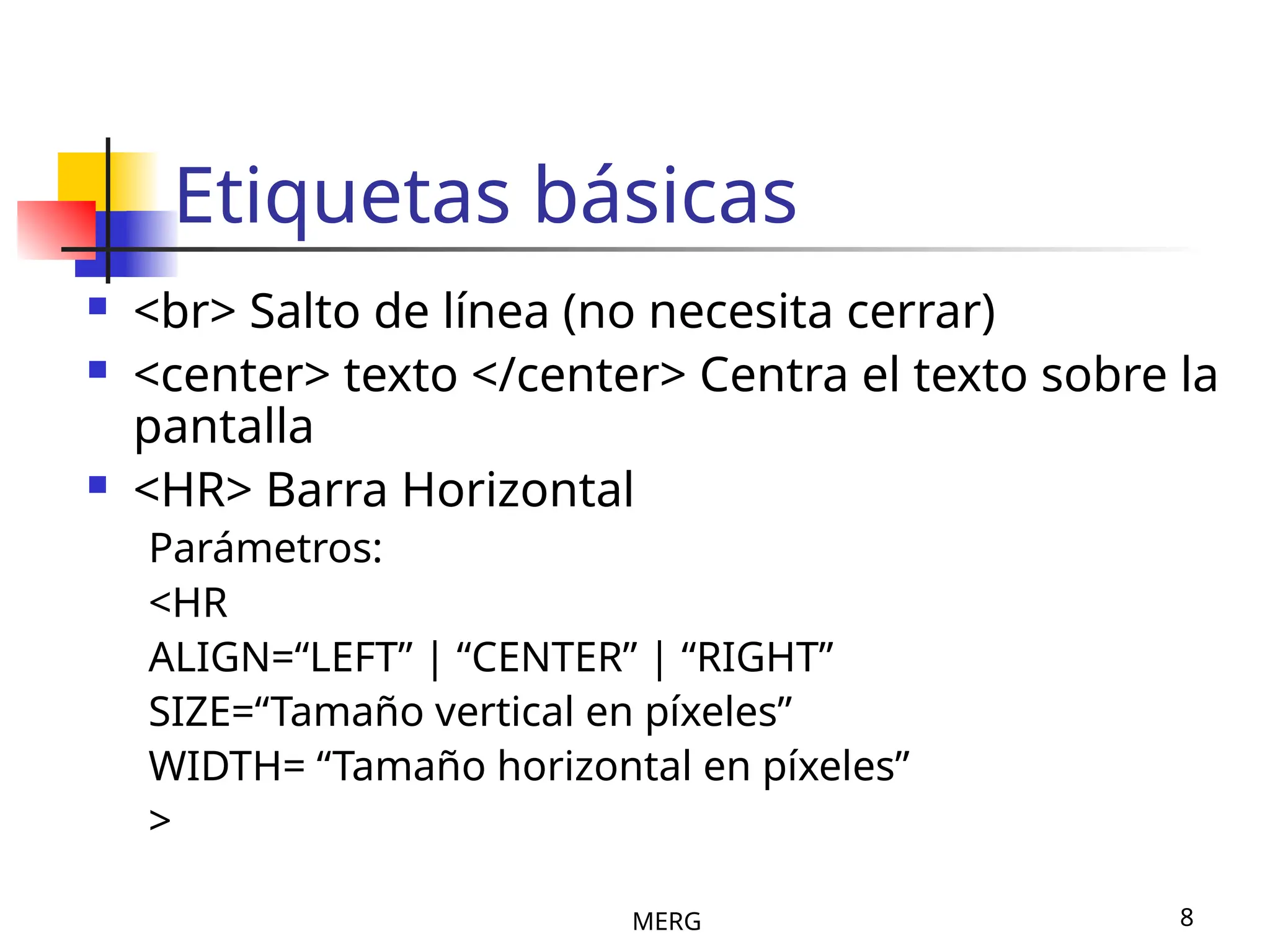 MERG 8
Etiquetas básicas
 <br> Salto de línea (no necesita cerrar)
 <center> texto </center> Centra el texto sobre la
pantalla
 <HR> Barra Horizontal
Parámetros:
<HR
ALIGN=“LEFT” | “CENTER” | “RIGHT”
SIZE=“Tamaño vertical en píxeles”
WIDTH= “Tamaño horizontal en píxeles”
>
 
