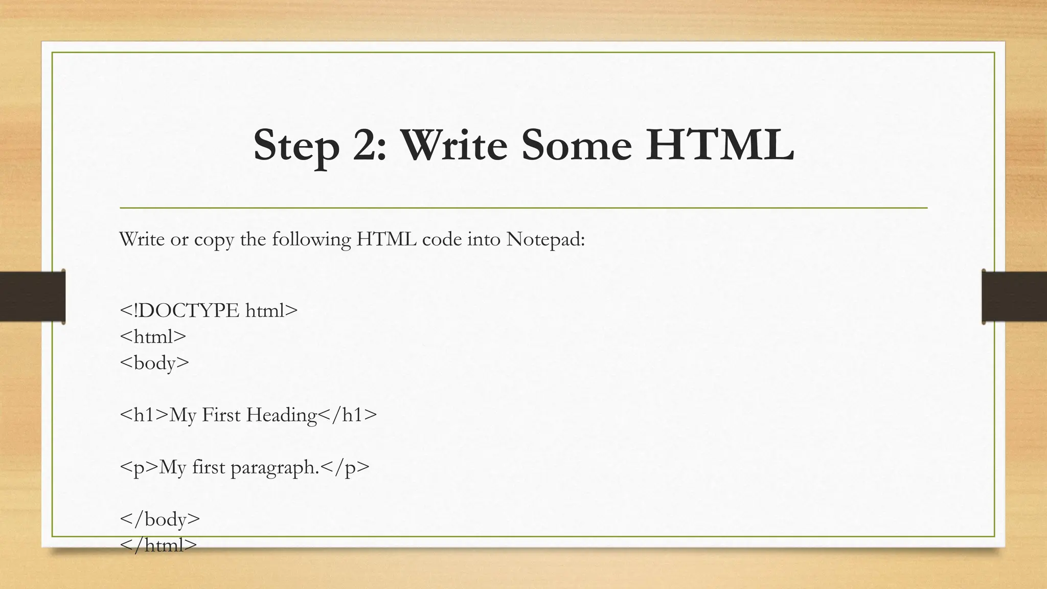 Step 2: Write Some HTML
Write or copy the following HTML code into Notepad:
<!DOCTYPE html>
<html>
<body>
<h1>My First Heading</h1>
<p>My first paragraph.</p>
</body>
</html>
 