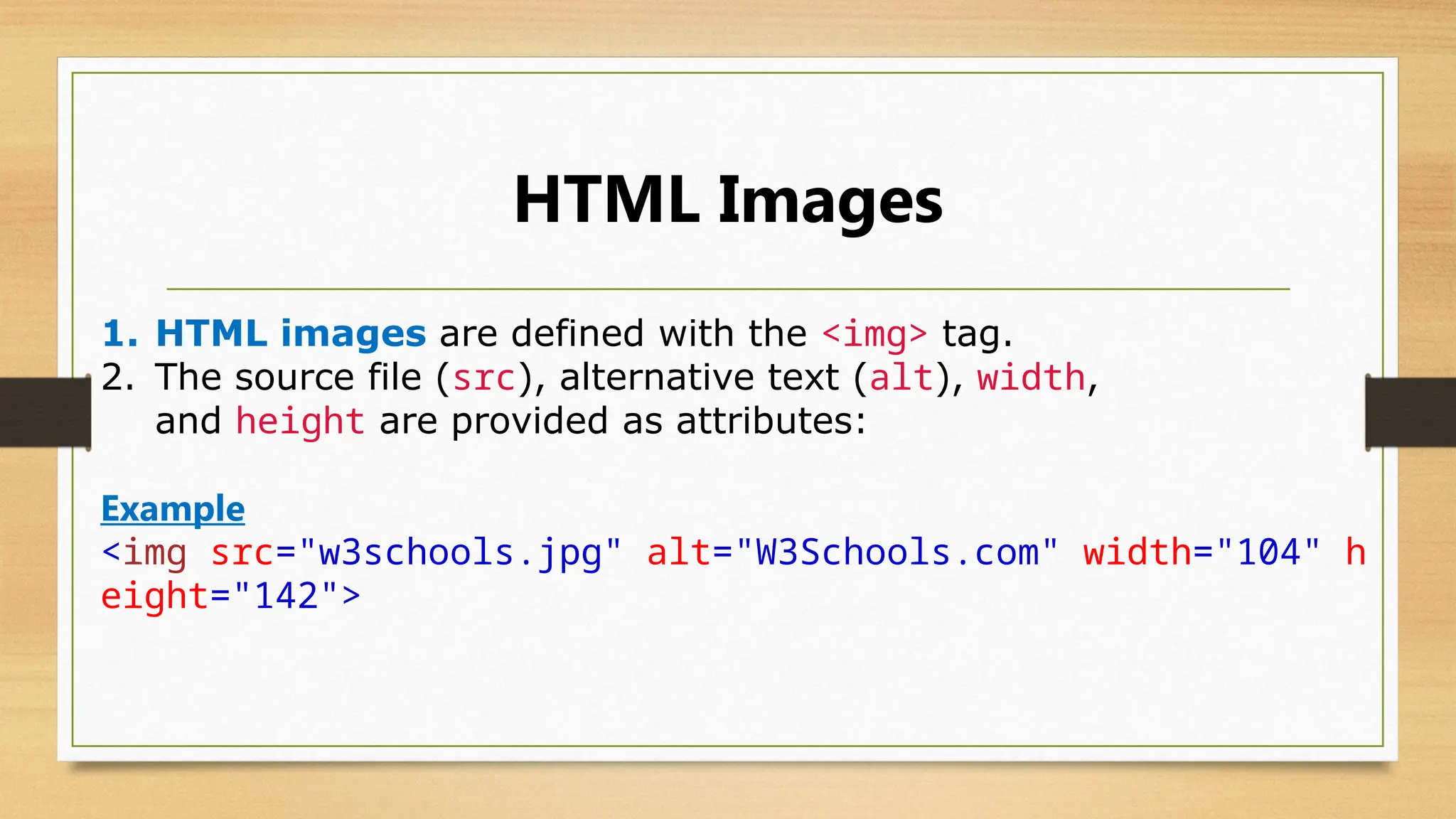 HTML Images
1. HTML images are defined with the <img> tag.
2. The source file (src), alternative text (alt), width,
and height are provided as attributes:
Example
<img src="w3schools.jpg" alt="W3Schools.com" width="104" h
eight="142">
 
