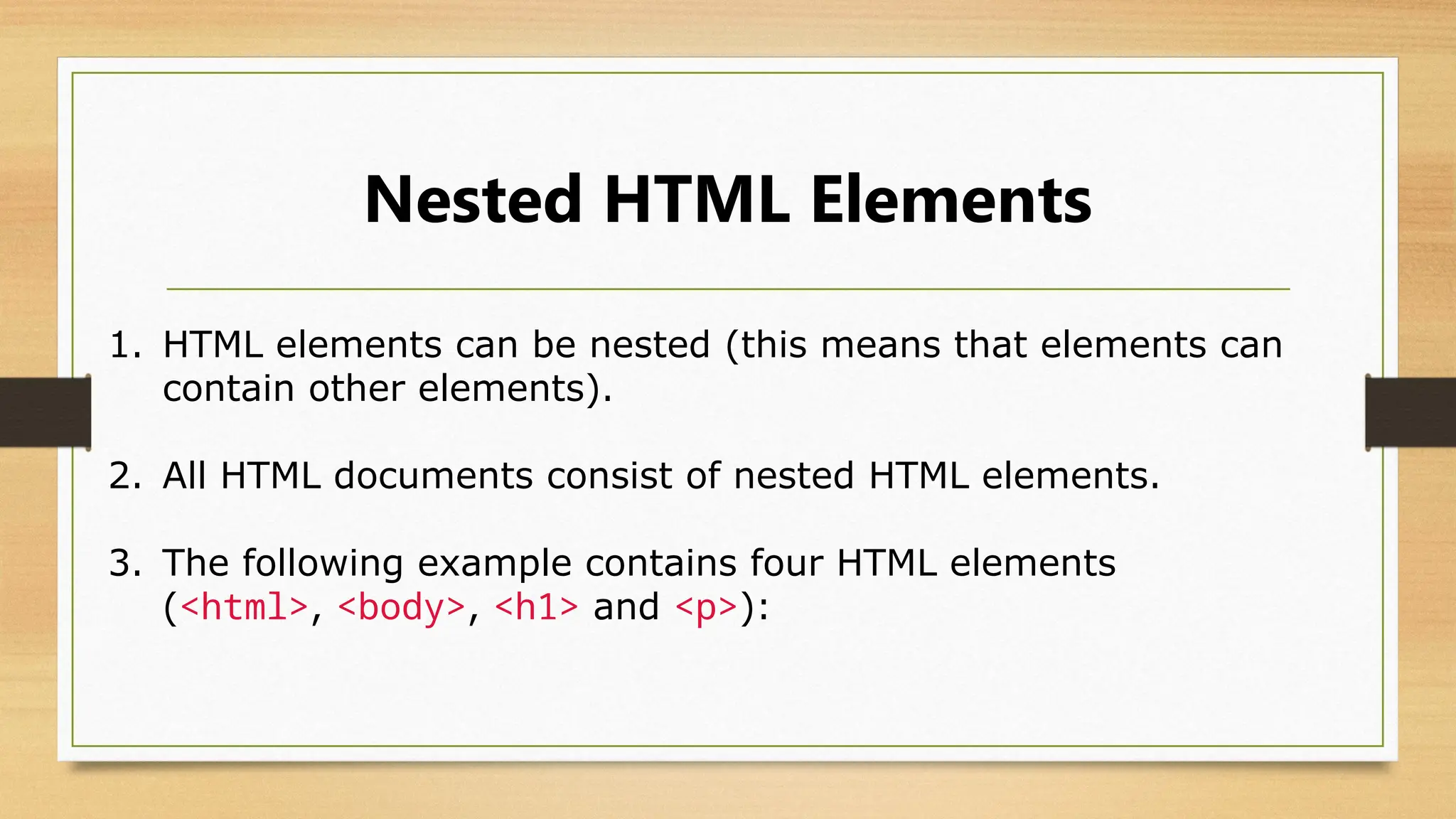 Nested HTML Elements
1. HTML elements can be nested (this means that elements can
contain other elements).
2. All HTML documents consist of nested HTML elements.
3. The following example contains four HTML elements
(<html>, <body>, <h1> and <p>):
 