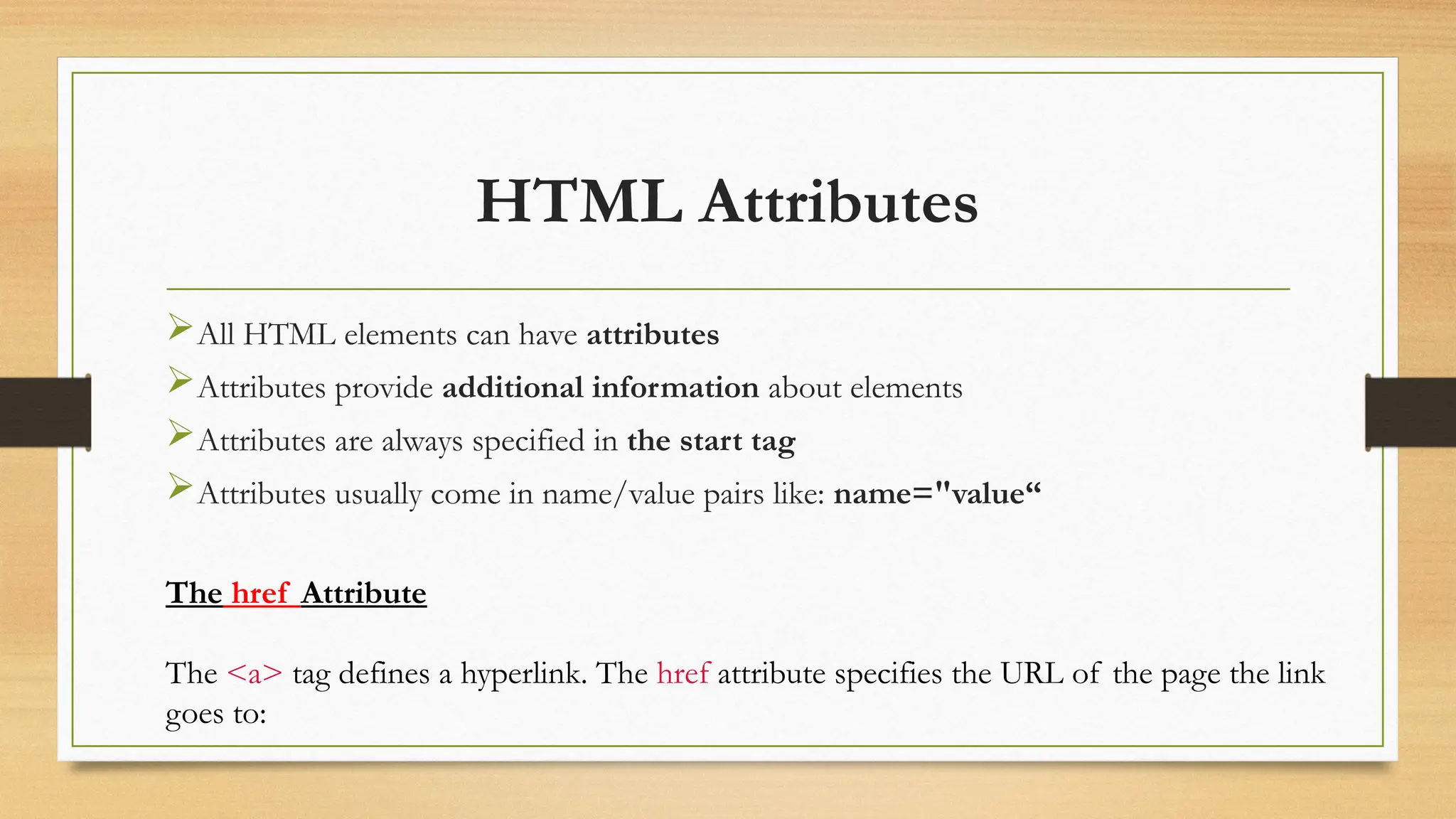 HTML Attributes
All HTML elements can have attributes
Attributes provide additional information about elements
Attributes are always specified in the start tag
Attributes usually come in name/value pairs like: name="value“
The href Attribute
The <a> tag defines a hyperlink. The href attribute specifies the URL of the page the link
goes to:
 