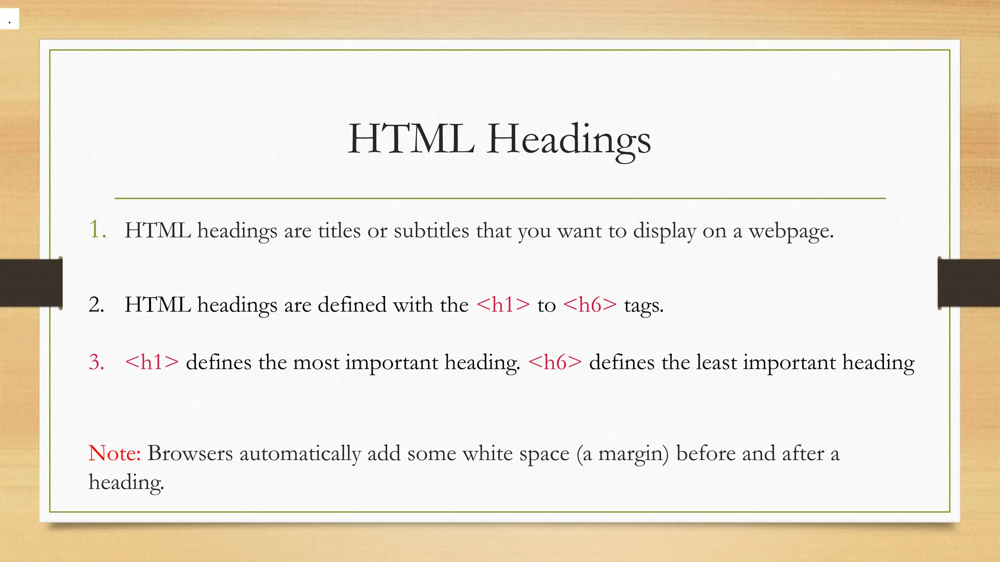 HTML Headings
1. HTML headings are titles or subtitles that you want to display on a webpage.
2. HTML headings are defined with the <h1> to <h6> tags.
3. <h1> defines the most important heading. <h6> defines the least important heading
Note: Browsers automatically add some white space (a margin) before and after a
heading.
.
 