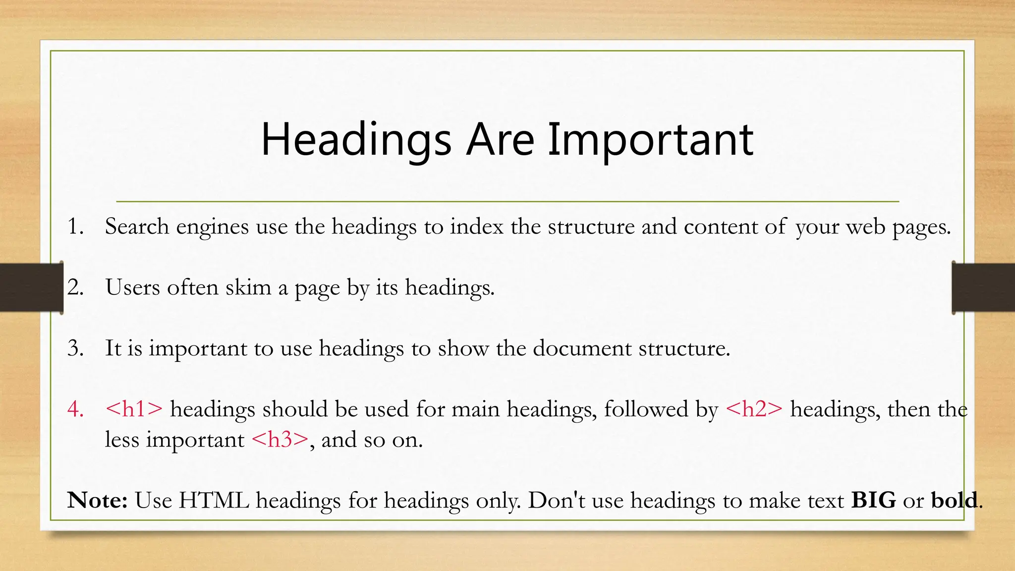 Headings Are Important
1. Search engines use the headings to index the structure and content of your web pages.
2. Users often skim a page by its headings.
3. It is important to use headings to show the document structure.
4. <h1> headings should be used for main headings, followed by <h2> headings, then the
less important <h3>, and so on.
Note: Use HTML headings for headings only. Don't use headings to make text BIG or bold.
 