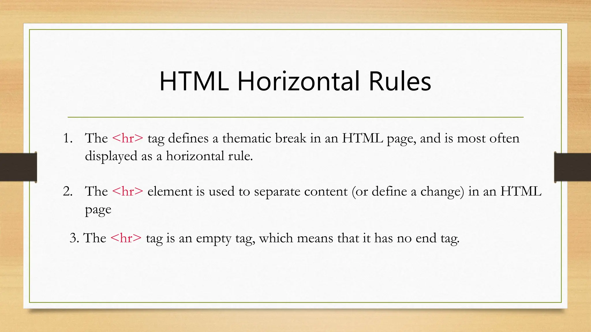 HTML Horizontal Rules
1. The <hr> tag defines a thematic break in an HTML page, and is most often
displayed as a horizontal rule.
2. The <hr> element is used to separate content (or define a change) in an HTML
page
3. The <hr> tag is an empty tag, which means that it has no end tag.
 