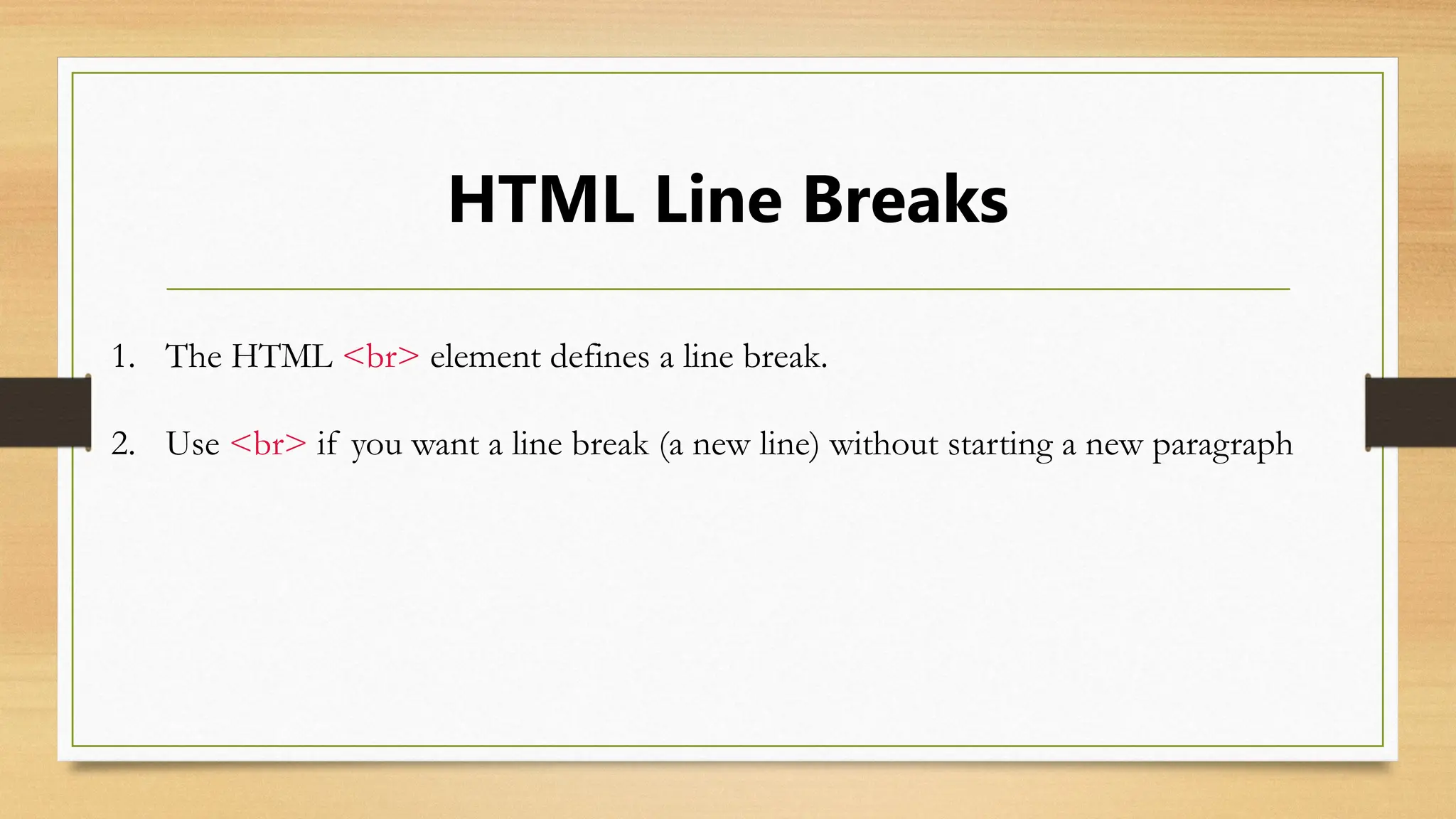 HTML Line Breaks
1. The HTML <br> element defines a line break.
2. Use <br> if you want a line break (a new line) without starting a new paragraph
 